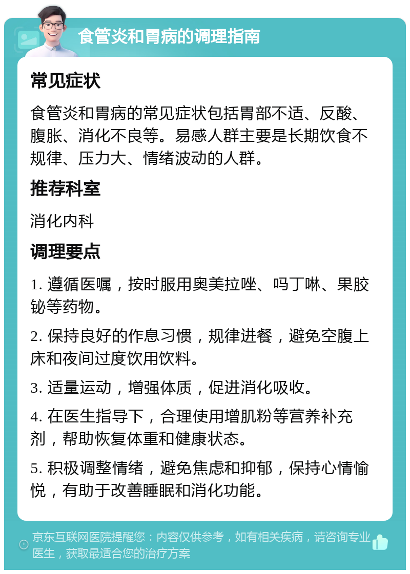 食管炎和胃病的调理指南 常见症状 食管炎和胃病的常见症状包括胃部不适、反酸、腹胀、消化不良等。易感人群主要是长期饮食不规律、压力大、情绪波动的人群。 推荐科室 消化内科 调理要点 1. 遵循医嘱，按时服用奥美拉唑、吗丁啉、果胶铋等药物。 2. 保持良好的作息习惯，规律进餐，避免空腹上床和夜间过度饮用饮料。 3. 适量运动，增强体质，促进消化吸收。 4. 在医生指导下，合理使用增肌粉等营养补充剂，帮助恢复体重和健康状态。 5. 积极调整情绪，避免焦虑和抑郁，保持心情愉悦，有助于改善睡眠和消化功能。