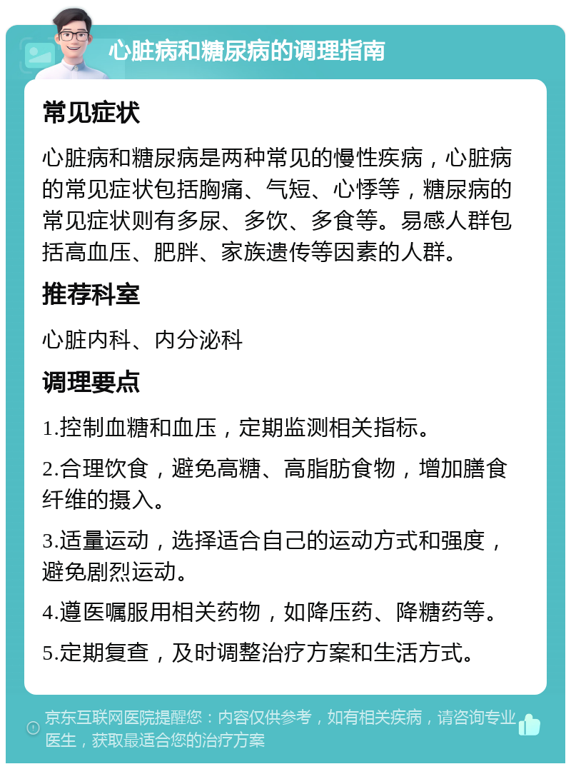 心脏病和糖尿病的调理指南 常见症状 心脏病和糖尿病是两种常见的慢性疾病，心脏病的常见症状包括胸痛、气短、心悸等，糖尿病的常见症状则有多尿、多饮、多食等。易感人群包括高血压、肥胖、家族遗传等因素的人群。 推荐科室 心脏内科、内分泌科 调理要点 1.控制血糖和血压，定期监测相关指标。 2.合理饮食，避免高糖、高脂肪食物，增加膳食纤维的摄入。 3.适量运动，选择适合自己的运动方式和强度，避免剧烈运动。 4.遵医嘱服用相关药物，如降压药、降糖药等。 5.定期复查，及时调整治疗方案和生活方式。