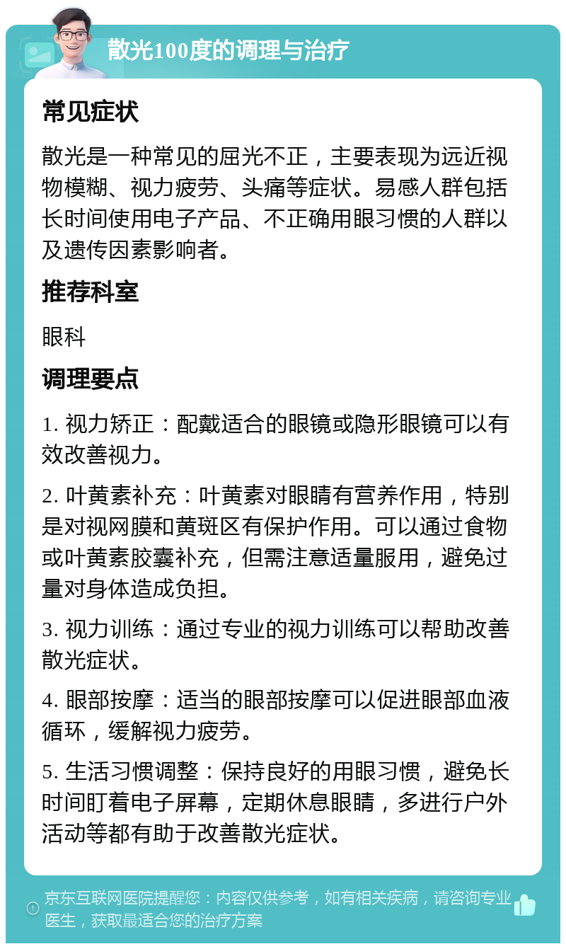 散光100度的调理与治疗 常见症状 散光是一种常见的屈光不正，主要表现为远近视物模糊、视力疲劳、头痛等症状。易感人群包括长时间使用电子产品、不正确用眼习惯的人群以及遗传因素影响者。 推荐科室 眼科 调理要点 1. 视力矫正：配戴适合的眼镜或隐形眼镜可以有效改善视力。 2. 叶黄素补充：叶黄素对眼睛有营养作用，特别是对视网膜和黄斑区有保护作用。可以通过食物或叶黄素胶囊补充，但需注意适量服用，避免过量对身体造成负担。 3. 视力训练：通过专业的视力训练可以帮助改善散光症状。 4. 眼部按摩：适当的眼部按摩可以促进眼部血液循环，缓解视力疲劳。 5. 生活习惯调整：保持良好的用眼习惯，避免长时间盯着电子屏幕，定期休息眼睛，多进行户外活动等都有助于改善散光症状。