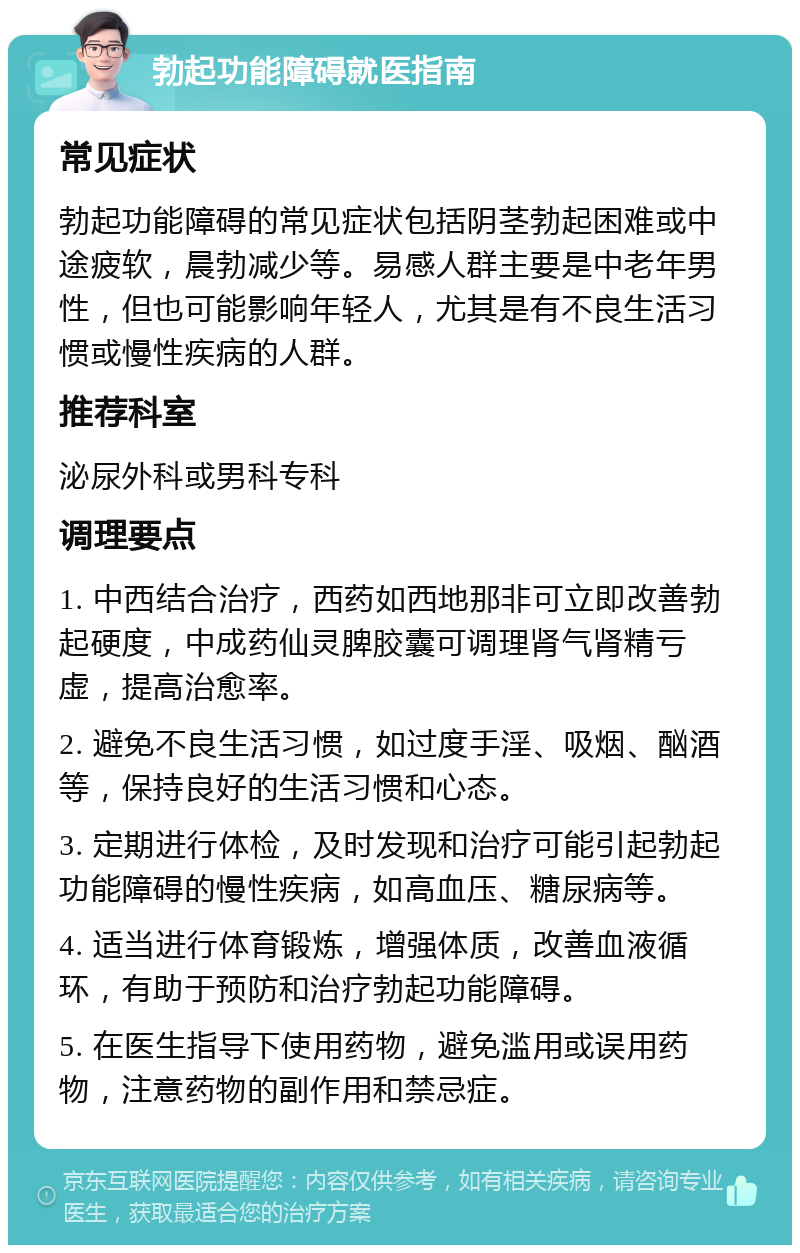 勃起功能障碍就医指南 常见症状 勃起功能障碍的常见症状包括阴茎勃起困难或中途疲软，晨勃减少等。易感人群主要是中老年男性，但也可能影响年轻人，尤其是有不良生活习惯或慢性疾病的人群。 推荐科室 泌尿外科或男科专科 调理要点 1. 中西结合治疗，西药如西地那非可立即改善勃起硬度，中成药仙灵脾胶囊可调理肾气肾精亏虚，提高治愈率。 2. 避免不良生活习惯，如过度手淫、吸烟、酗酒等，保持良好的生活习惯和心态。 3. 定期进行体检，及时发现和治疗可能引起勃起功能障碍的慢性疾病，如高血压、糖尿病等。 4. 适当进行体育锻炼，增强体质，改善血液循环，有助于预防和治疗勃起功能障碍。 5. 在医生指导下使用药物，避免滥用或误用药物，注意药物的副作用和禁忌症。