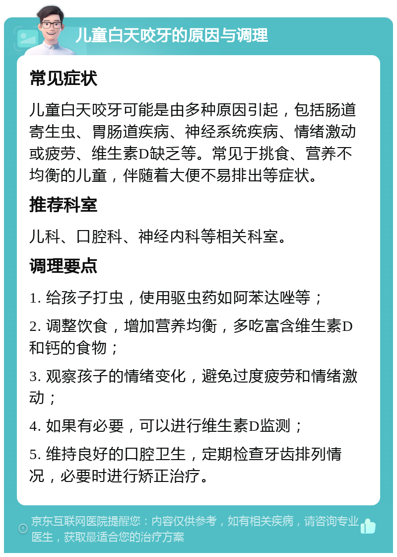 儿童白天咬牙的原因与调理 常见症状 儿童白天咬牙可能是由多种原因引起，包括肠道寄生虫、胃肠道疾病、神经系统疾病、情绪激动或疲劳、维生素D缺乏等。常见于挑食、营养不均衡的儿童，伴随着大便不易排出等症状。 推荐科室 儿科、口腔科、神经内科等相关科室。 调理要点 1. 给孩子打虫，使用驱虫药如阿苯达唑等； 2. 调整饮食，增加营养均衡，多吃富含维生素D和钙的食物； 3. 观察孩子的情绪变化，避免过度疲劳和情绪激动； 4. 如果有必要，可以进行维生素D监测； 5. 维持良好的口腔卫生，定期检查牙齿排列情况，必要时进行矫正治疗。