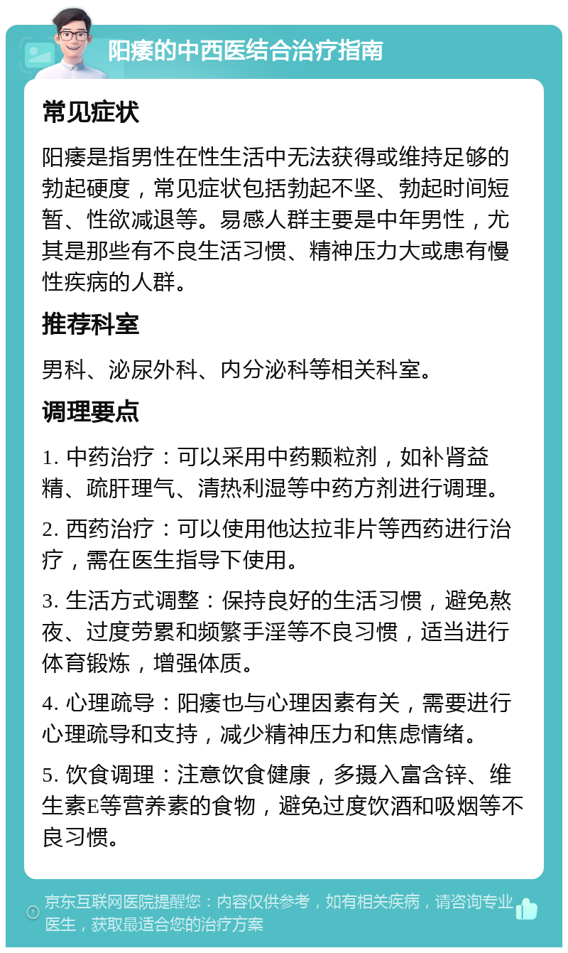 阳痿的中西医结合治疗指南 常见症状 阳痿是指男性在性生活中无法获得或维持足够的勃起硬度，常见症状包括勃起不坚、勃起时间短暂、性欲减退等。易感人群主要是中年男性，尤其是那些有不良生活习惯、精神压力大或患有慢性疾病的人群。 推荐科室 男科、泌尿外科、内分泌科等相关科室。 调理要点 1. 中药治疗：可以采用中药颗粒剂，如补肾益精、疏肝理气、清热利湿等中药方剂进行调理。 2. 西药治疗：可以使用他达拉非片等西药进行治疗，需在医生指导下使用。 3. 生活方式调整：保持良好的生活习惯，避免熬夜、过度劳累和频繁手淫等不良习惯，适当进行体育锻炼，增强体质。 4. 心理疏导：阳痿也与心理因素有关，需要进行心理疏导和支持，减少精神压力和焦虑情绪。 5. 饮食调理：注意饮食健康，多摄入富含锌、维生素E等营养素的食物，避免过度饮酒和吸烟等不良习惯。