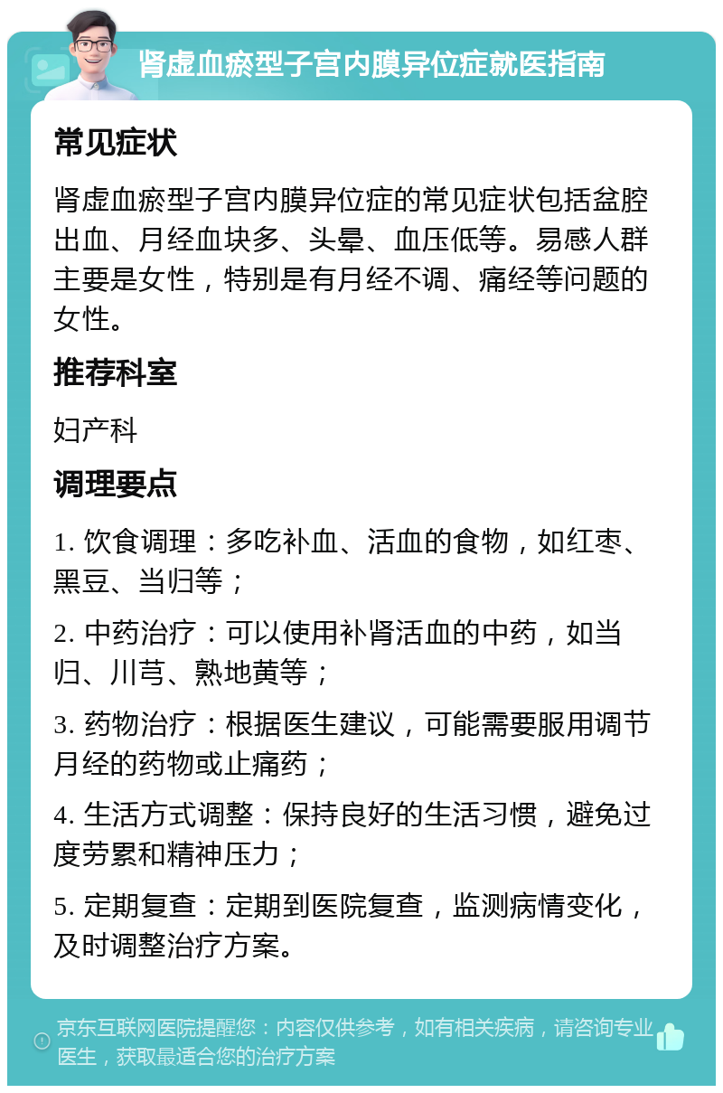 肾虚血瘀型子宫内膜异位症就医指南 常见症状 肾虚血瘀型子宫内膜异位症的常见症状包括盆腔出血、月经血块多、头晕、血压低等。易感人群主要是女性，特别是有月经不调、痛经等问题的女性。 推荐科室 妇产科 调理要点 1. 饮食调理：多吃补血、活血的食物，如红枣、黑豆、当归等； 2. 中药治疗：可以使用补肾活血的中药，如当归、川芎、熟地黄等； 3. 药物治疗：根据医生建议，可能需要服用调节月经的药物或止痛药； 4. 生活方式调整：保持良好的生活习惯，避免过度劳累和精神压力； 5. 定期复查：定期到医院复查，监测病情变化，及时调整治疗方案。