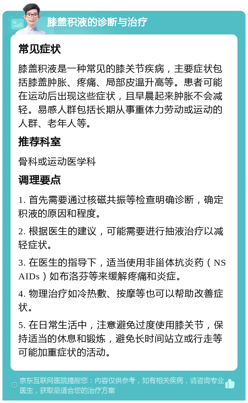 膝盖积液的诊断与治疗 常见症状 膝盖积液是一种常见的膝关节疾病，主要症状包括膝盖肿胀、疼痛、局部皮温升高等。患者可能在运动后出现这些症状，且早晨起来肿胀不会减轻。易感人群包括长期从事重体力劳动或运动的人群、老年人等。 推荐科室 骨科或运动医学科 调理要点 1. 首先需要通过核磁共振等检查明确诊断，确定积液的原因和程度。 2. 根据医生的建议，可能需要进行抽液治疗以减轻症状。 3. 在医生的指导下，适当使用非甾体抗炎药（NSAIDs）如布洛芬等来缓解疼痛和炎症。 4. 物理治疗如冷热敷、按摩等也可以帮助改善症状。 5. 在日常生活中，注意避免过度使用膝关节，保持适当的休息和锻炼，避免长时间站立或行走等可能加重症状的活动。