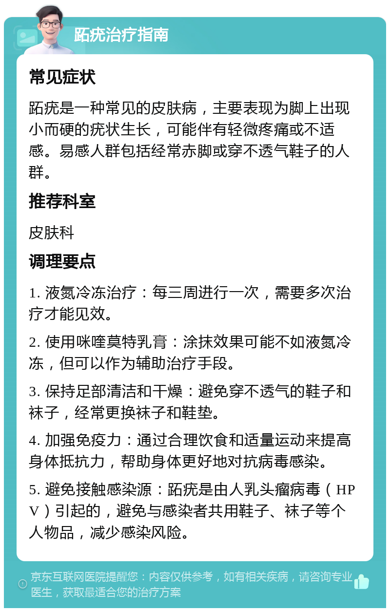 跖疣治疗指南 常见症状 跖疣是一种常见的皮肤病，主要表现为脚上出现小而硬的疣状生长，可能伴有轻微疼痛或不适感。易感人群包括经常赤脚或穿不透气鞋子的人群。 推荐科室 皮肤科 调理要点 1. 液氮冷冻治疗：每三周进行一次，需要多次治疗才能见效。 2. 使用咪喹莫特乳膏：涂抹效果可能不如液氮冷冻，但可以作为辅助治疗手段。 3. 保持足部清洁和干燥：避免穿不透气的鞋子和袜子，经常更换袜子和鞋垫。 4. 加强免疫力：通过合理饮食和适量运动来提高身体抵抗力，帮助身体更好地对抗病毒感染。 5. 避免接触感染源：跖疣是由人乳头瘤病毒（HPV）引起的，避免与感染者共用鞋子、袜子等个人物品，减少感染风险。