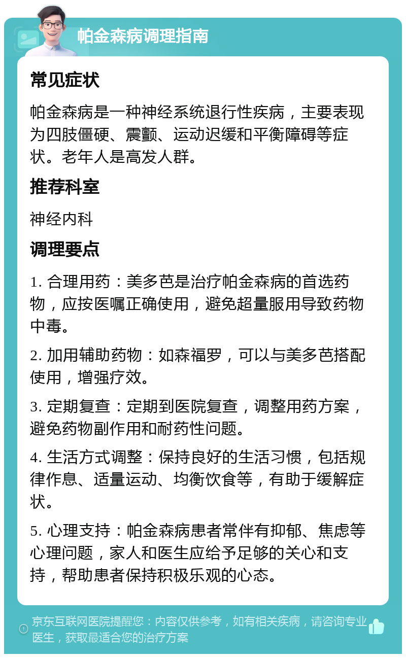 帕金森病调理指南 常见症状 帕金森病是一种神经系统退行性疾病，主要表现为四肢僵硬、震颤、运动迟缓和平衡障碍等症状。老年人是高发人群。 推荐科室 神经内科 调理要点 1. 合理用药：美多芭是治疗帕金森病的首选药物，应按医嘱正确使用，避免超量服用导致药物中毒。 2. 加用辅助药物：如森福罗，可以与美多芭搭配使用，增强疗效。 3. 定期复查：定期到医院复查，调整用药方案，避免药物副作用和耐药性问题。 4. 生活方式调整：保持良好的生活习惯，包括规律作息、适量运动、均衡饮食等，有助于缓解症状。 5. 心理支持：帕金森病患者常伴有抑郁、焦虑等心理问题，家人和医生应给予足够的关心和支持，帮助患者保持积极乐观的心态。