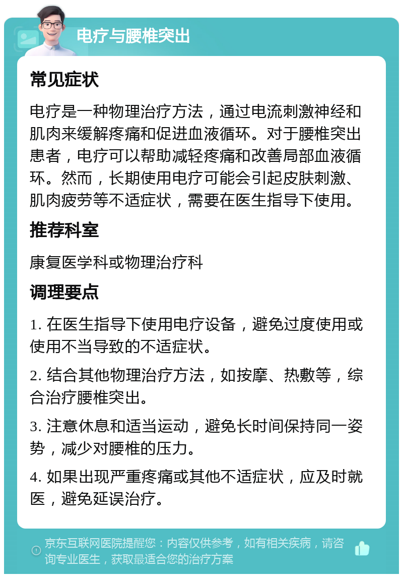 电疗与腰椎突出 常见症状 电疗是一种物理治疗方法，通过电流刺激神经和肌肉来缓解疼痛和促进血液循环。对于腰椎突出患者，电疗可以帮助减轻疼痛和改善局部血液循环。然而，长期使用电疗可能会引起皮肤刺激、肌肉疲劳等不适症状，需要在医生指导下使用。 推荐科室 康复医学科或物理治疗科 调理要点 1. 在医生指导下使用电疗设备，避免过度使用或使用不当导致的不适症状。 2. 结合其他物理治疗方法，如按摩、热敷等，综合治疗腰椎突出。 3. 注意休息和适当运动，避免长时间保持同一姿势，减少对腰椎的压力。 4. 如果出现严重疼痛或其他不适症状，应及时就医，避免延误治疗。