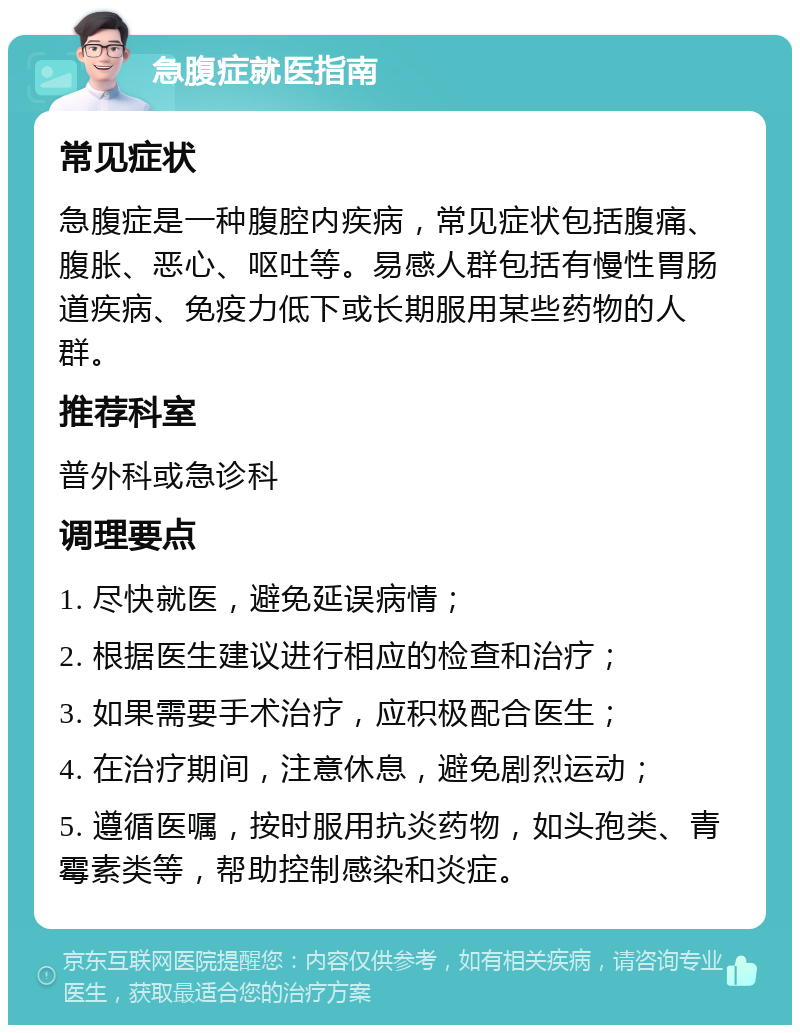 急腹症就医指南 常见症状 急腹症是一种腹腔内疾病，常见症状包括腹痛、腹胀、恶心、呕吐等。易感人群包括有慢性胃肠道疾病、免疫力低下或长期服用某些药物的人群。 推荐科室 普外科或急诊科 调理要点 1. 尽快就医，避免延误病情； 2. 根据医生建议进行相应的检查和治疗； 3. 如果需要手术治疗，应积极配合医生； 4. 在治疗期间，注意休息，避免剧烈运动； 5. 遵循医嘱，按时服用抗炎药物，如头孢类、青霉素类等，帮助控制感染和炎症。