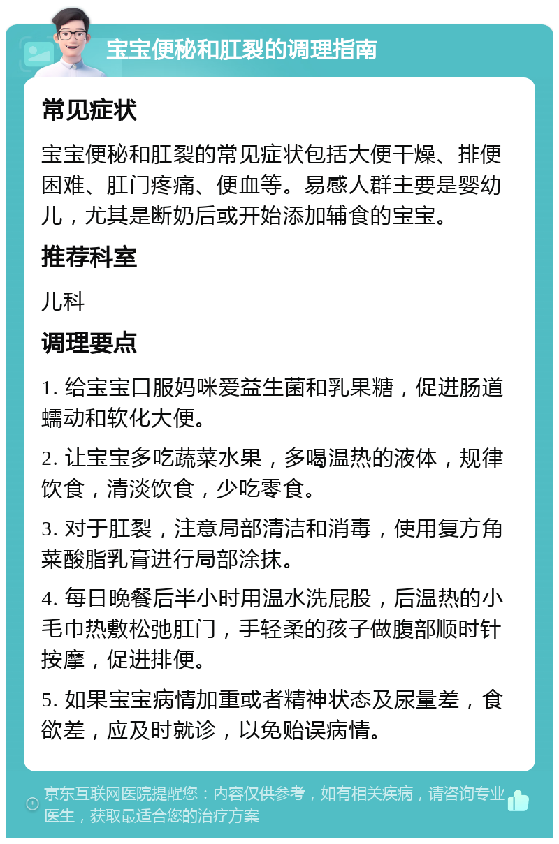 宝宝便秘和肛裂的调理指南 常见症状 宝宝便秘和肛裂的常见症状包括大便干燥、排便困难、肛门疼痛、便血等。易感人群主要是婴幼儿，尤其是断奶后或开始添加辅食的宝宝。 推荐科室 儿科 调理要点 1. 给宝宝口服妈咪爱益生菌和乳果糖，促进肠道蠕动和软化大便。 2. 让宝宝多吃蔬菜水果，多喝温热的液体，规律饮食，清淡饮食，少吃零食。 3. 对于肛裂，注意局部清洁和消毒，使用复方角菜酸脂乳膏进行局部涂抹。 4. 每日晚餐后半小时用温水洗屁股，后温热的小毛巾热敷松弛肛门，手轻柔的孩子做腹部顺时针按摩，促进排便。 5. 如果宝宝病情加重或者精神状态及尿量差，食欲差，应及时就诊，以免贻误病情。