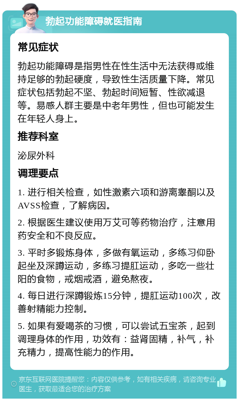 勃起功能障碍就医指南 常见症状 勃起功能障碍是指男性在性生活中无法获得或维持足够的勃起硬度，导致性生活质量下降。常见症状包括勃起不坚、勃起时间短暂、性欲减退等。易感人群主要是中老年男性，但也可能发生在年轻人身上。 推荐科室 泌尿外科 调理要点 1. 进行相关检查，如性激素六项和游离睾酮以及AVSS检查，了解病因。 2. 根据医生建议使用万艾可等药物治疗，注意用药安全和不良反应。 3. 平时多锻炼身体，多做有氧运动，多练习仰卧起坐及深蹲运动，多练习提肛运动，多吃一些壮阳的食物，戒烟戒酒，避免熬夜。 4. 每日进行深蹲锻炼15分钟，提肛运动100次，改善射精能力控制。 5. 如果有爱喝茶的习惯，可以尝试五宝茶，起到调理身体的作用，功效有：益肾固精，补气，补充精力，提高性能力的作用。