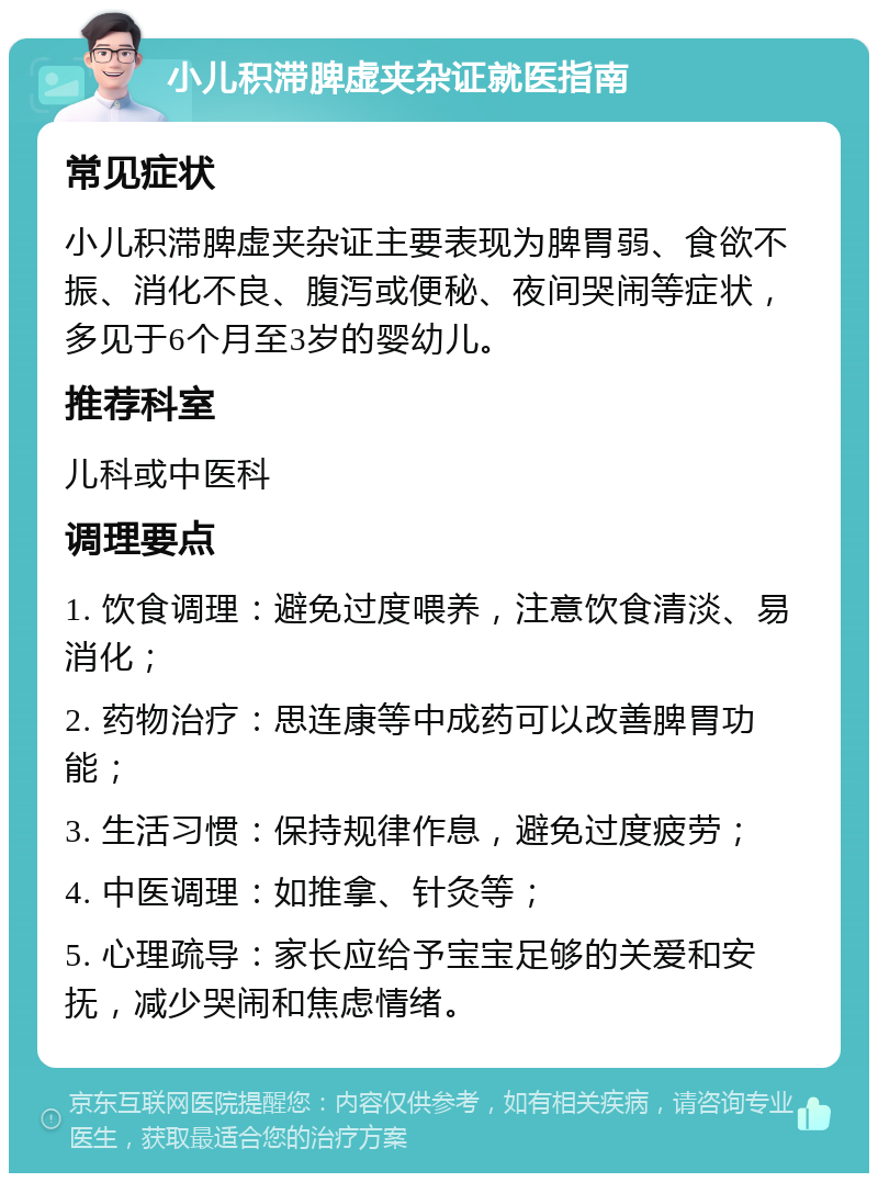 小儿积滞脾虚夹杂证就医指南 常见症状 小儿积滞脾虚夹杂证主要表现为脾胃弱、食欲不振、消化不良、腹泻或便秘、夜间哭闹等症状，多见于6个月至3岁的婴幼儿。 推荐科室 儿科或中医科 调理要点 1. 饮食调理：避免过度喂养，注意饮食清淡、易消化； 2. 药物治疗：思连康等中成药可以改善脾胃功能； 3. 生活习惯：保持规律作息，避免过度疲劳； 4. 中医调理：如推拿、针灸等； 5. 心理疏导：家长应给予宝宝足够的关爱和安抚，减少哭闹和焦虑情绪。