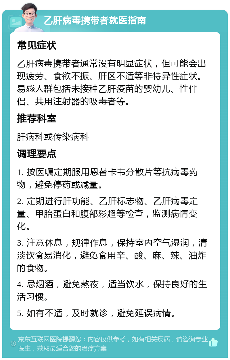 乙肝病毒携带者就医指南 常见症状 乙肝病毒携带者通常没有明显症状，但可能会出现疲劳、食欲不振、肝区不适等非特异性症状。易感人群包括未接种乙肝疫苗的婴幼儿、性伴侣、共用注射器的吸毒者等。 推荐科室 肝病科或传染病科 调理要点 1. 按医嘱定期服用恩替卡韦分散片等抗病毒药物，避免停药或减量。 2. 定期进行肝功能、乙肝标志物、乙肝病毒定量、甲胎蛋白和腹部彩超等检查，监测病情变化。 3. 注意休息，规律作息，保持室内空气湿润，清淡饮食易消化，避免食用辛、酸、麻、辣、油炸的食物。 4. 忌烟酒，避免熬夜，适当饮水，保持良好的生活习惯。 5. 如有不适，及时就诊，避免延误病情。