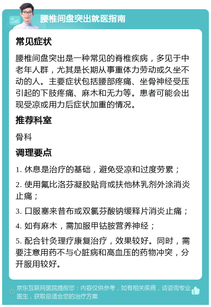 腰椎间盘突出就医指南 常见症状 腰椎间盘突出是一种常见的脊椎疾病，多见于中老年人群，尤其是长期从事重体力劳动或久坐不动的人。主要症状包括腰部疼痛、坐骨神经受压引起的下肢疼痛、麻木和无力等。患者可能会出现受凉或用力后症状加重的情况。 推荐科室 骨科 调理要点 1. 休息是治疗的基础，避免受凉和过度劳累； 2. 使用氟比洛芬凝胶贴膏或扶他林乳剂外涂消炎止痛； 3. 口服塞来昔布或双氯芬酸钠缓释片消炎止痛； 4. 如有麻木，需加服甲钴胺营养神经； 5. 配合针灸理疗康复治疗，效果较好。同时，需要注意用药不与心脏病和高血压的药物冲突，分开服用较好。