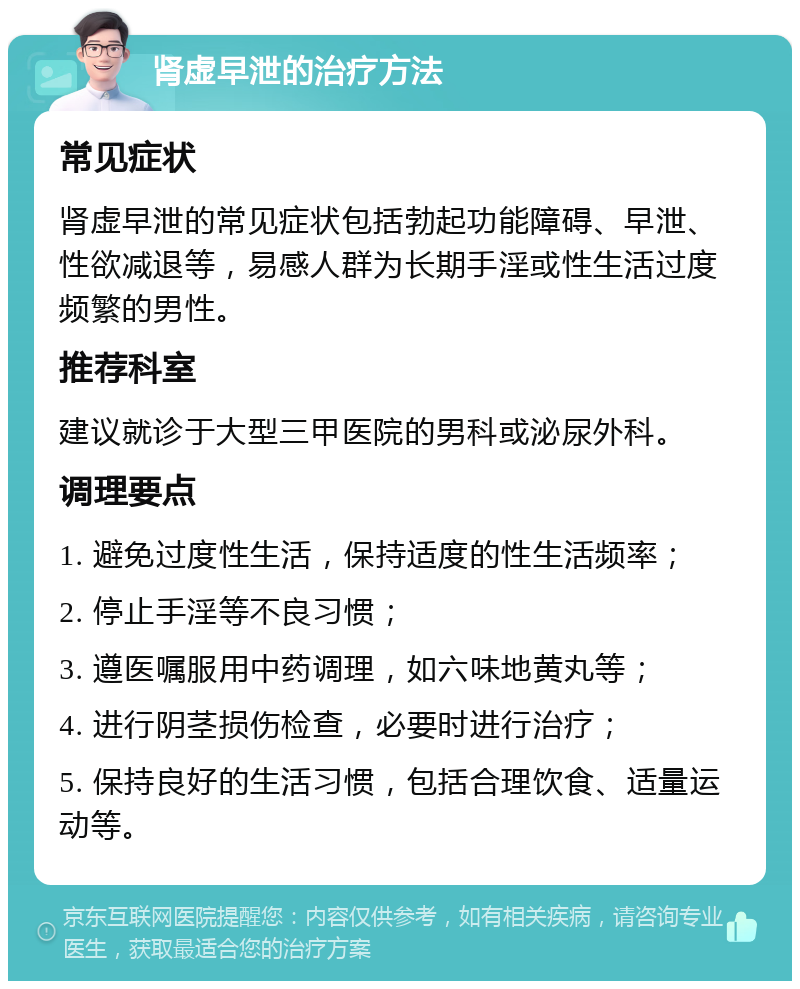 肾虚早泄的治疗方法 常见症状 肾虚早泄的常见症状包括勃起功能障碍、早泄、性欲减退等，易感人群为长期手淫或性生活过度频繁的男性。 推荐科室 建议就诊于大型三甲医院的男科或泌尿外科。 调理要点 1. 避免过度性生活，保持适度的性生活频率； 2. 停止手淫等不良习惯； 3. 遵医嘱服用中药调理，如六味地黄丸等； 4. 进行阴茎损伤检查，必要时进行治疗； 5. 保持良好的生活习惯，包括合理饮食、适量运动等。