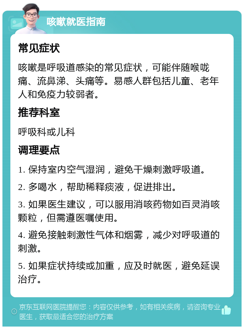 咳嗽就医指南 常见症状 咳嗽是呼吸道感染的常见症状，可能伴随喉咙痛、流鼻涕、头痛等。易感人群包括儿童、老年人和免疫力较弱者。 推荐科室 呼吸科或儿科 调理要点 1. 保持室内空气湿润，避免干燥刺激呼吸道。 2. 多喝水，帮助稀释痰液，促进排出。 3. 如果医生建议，可以服用消咳药物如百灵消咳颗粒，但需遵医嘱使用。 4. 避免接触刺激性气体和烟雾，减少对呼吸道的刺激。 5. 如果症状持续或加重，应及时就医，避免延误治疗。