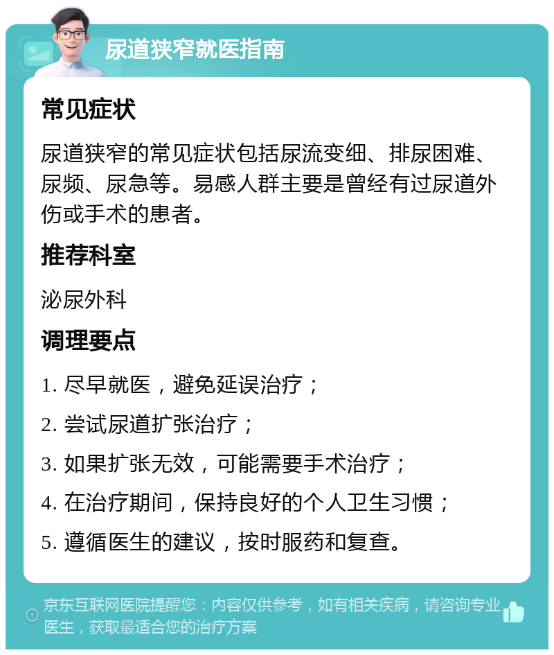 尿道狭窄就医指南 常见症状 尿道狭窄的常见症状包括尿流变细、排尿困难、尿频、尿急等。易感人群主要是曾经有过尿道外伤或手术的患者。 推荐科室 泌尿外科 调理要点 1. 尽早就医，避免延误治疗； 2. 尝试尿道扩张治疗； 3. 如果扩张无效，可能需要手术治疗； 4. 在治疗期间，保持良好的个人卫生习惯； 5. 遵循医生的建议，按时服药和复查。