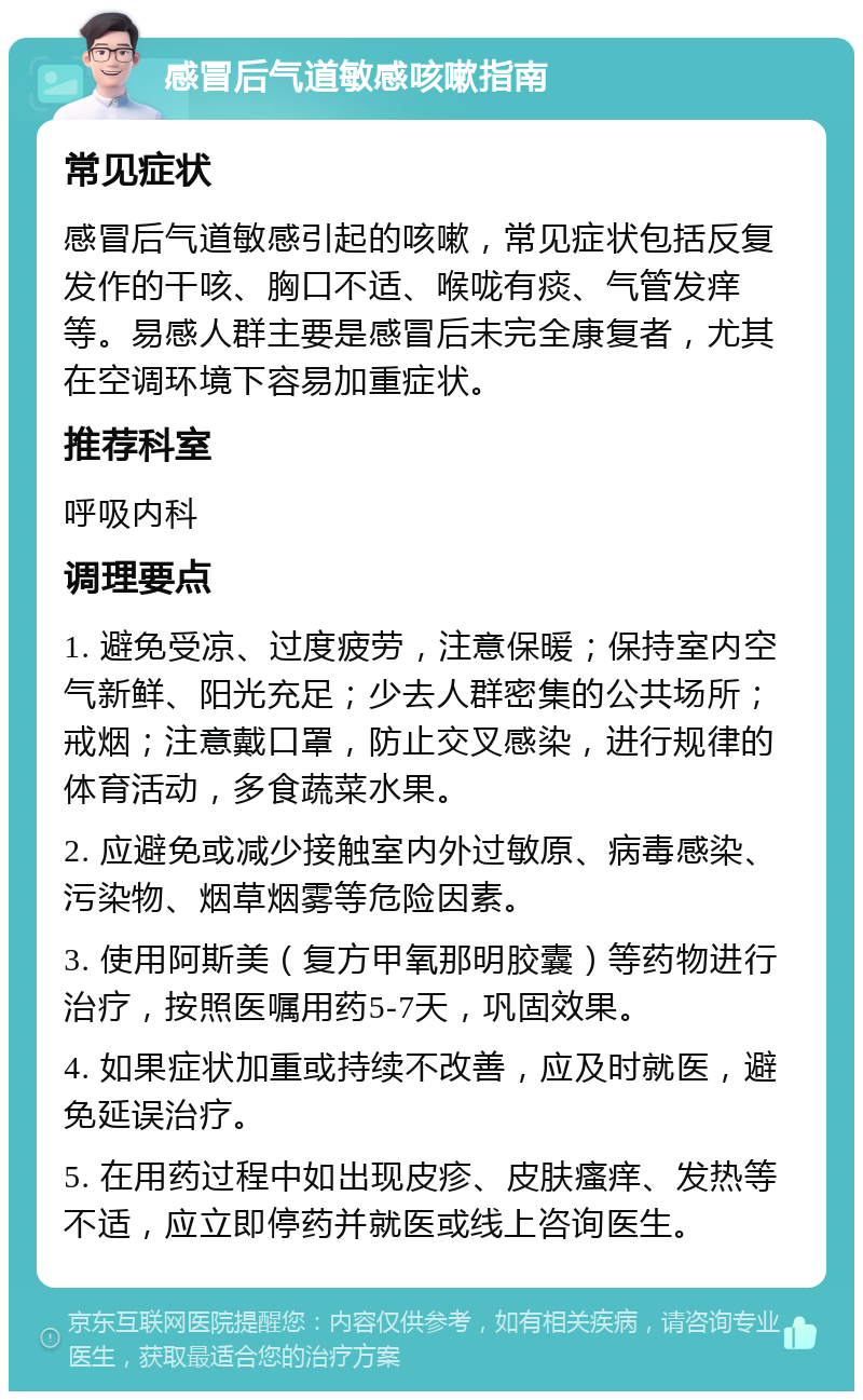 感冒后气道敏感咳嗽指南 常见症状 感冒后气道敏感引起的咳嗽，常见症状包括反复发作的干咳、胸口不适、喉咙有痰、气管发痒等。易感人群主要是感冒后未完全康复者，尤其在空调环境下容易加重症状。 推荐科室 呼吸内科 调理要点 1. 避免受凉、过度疲劳，注意保暖；保持室内空气新鲜、阳光充足；少去人群密集的公共场所；戒烟；注意戴口罩，防止交叉感染，进行规律的体育活动，多食蔬菜水果。 2. 应避免或减少接触室内外过敏原、病毒感染、污染物、烟草烟雾等危险因素。 3. 使用阿斯美（复方甲氧那明胶囊）等药物进行治疗，按照医嘱用药5-7天，巩固效果。 4. 如果症状加重或持续不改善，应及时就医，避免延误治疗。 5. 在用药过程中如出现皮疹、皮肤瘙痒、发热等不适，应立即停药并就医或线上咨询医生。