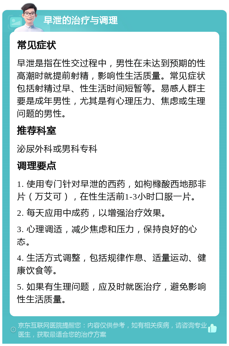 早泄的治疗与调理 常见症状 早泄是指在性交过程中，男性在未达到预期的性高潮时就提前射精，影响性生活质量。常见症状包括射精过早、性生活时间短暂等。易感人群主要是成年男性，尤其是有心理压力、焦虑或生理问题的男性。 推荐科室 泌尿外科或男科专科 调理要点 1. 使用专门针对早泄的西药，如枸橼酸西地那非片（万艾可），在性生活前1-3小时口服一片。 2. 每天应用中成药，以增强治疗效果。 3. 心理调适，减少焦虑和压力，保持良好的心态。 4. 生活方式调整，包括规律作息、适量运动、健康饮食等。 5. 如果有生理问题，应及时就医治疗，避免影响性生活质量。