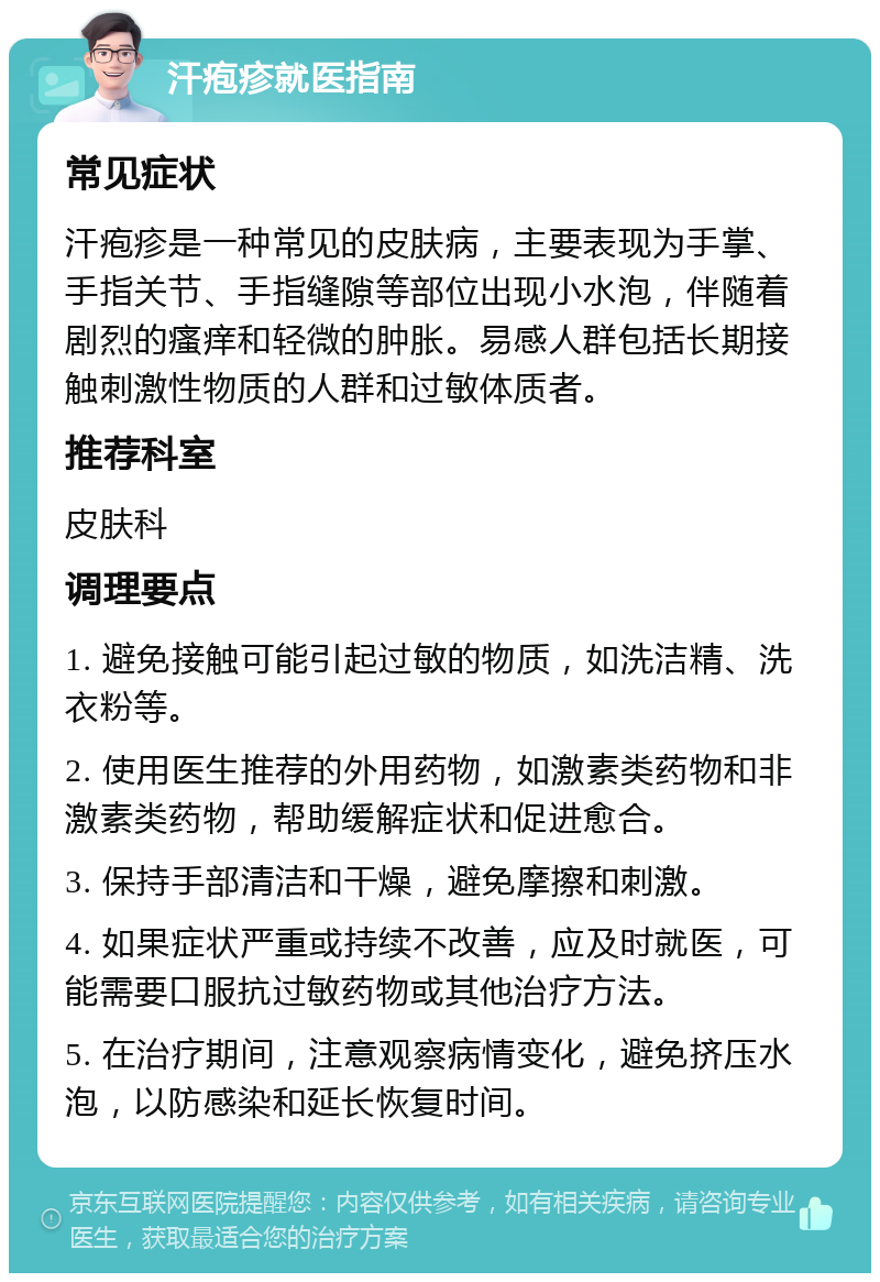 汗疱疹就医指南 常见症状 汗疱疹是一种常见的皮肤病，主要表现为手掌、手指关节、手指缝隙等部位出现小水泡，伴随着剧烈的瘙痒和轻微的肿胀。易感人群包括长期接触刺激性物质的人群和过敏体质者。 推荐科室 皮肤科 调理要点 1. 避免接触可能引起过敏的物质，如洗洁精、洗衣粉等。 2. 使用医生推荐的外用药物，如激素类药物和非激素类药物，帮助缓解症状和促进愈合。 3. 保持手部清洁和干燥，避免摩擦和刺激。 4. 如果症状严重或持续不改善，应及时就医，可能需要口服抗过敏药物或其他治疗方法。 5. 在治疗期间，注意观察病情变化，避免挤压水泡，以防感染和延长恢复时间。