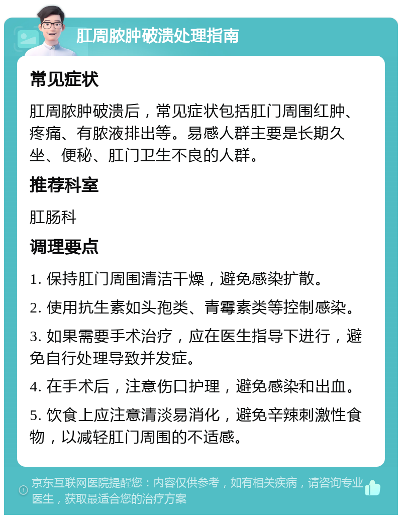 肛周脓肿破溃处理指南 常见症状 肛周脓肿破溃后，常见症状包括肛门周围红肿、疼痛、有脓液排出等。易感人群主要是长期久坐、便秘、肛门卫生不良的人群。 推荐科室 肛肠科 调理要点 1. 保持肛门周围清洁干燥，避免感染扩散。 2. 使用抗生素如头孢类、青霉素类等控制感染。 3. 如果需要手术治疗，应在医生指导下进行，避免自行处理导致并发症。 4. 在手术后，注意伤口护理，避免感染和出血。 5. 饮食上应注意清淡易消化，避免辛辣刺激性食物，以减轻肛门周围的不适感。