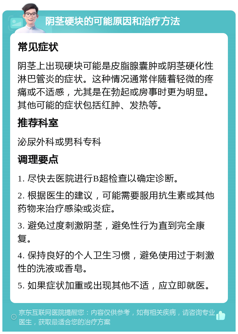 阴茎硬块的可能原因和治疗方法 常见症状 阴茎上出现硬块可能是皮脂腺囊肿或阴茎硬化性淋巴管炎的症状。这种情况通常伴随着轻微的疼痛或不适感，尤其是在勃起或房事时更为明显。其他可能的症状包括红肿、发热等。 推荐科室 泌尿外科或男科专科 调理要点 1. 尽快去医院进行B超检查以确定诊断。 2. 根据医生的建议，可能需要服用抗生素或其他药物来治疗感染或炎症。 3. 避免过度刺激阴茎，避免性行为直到完全康复。 4. 保持良好的个人卫生习惯，避免使用过于刺激性的洗液或香皂。 5. 如果症状加重或出现其他不适，应立即就医。