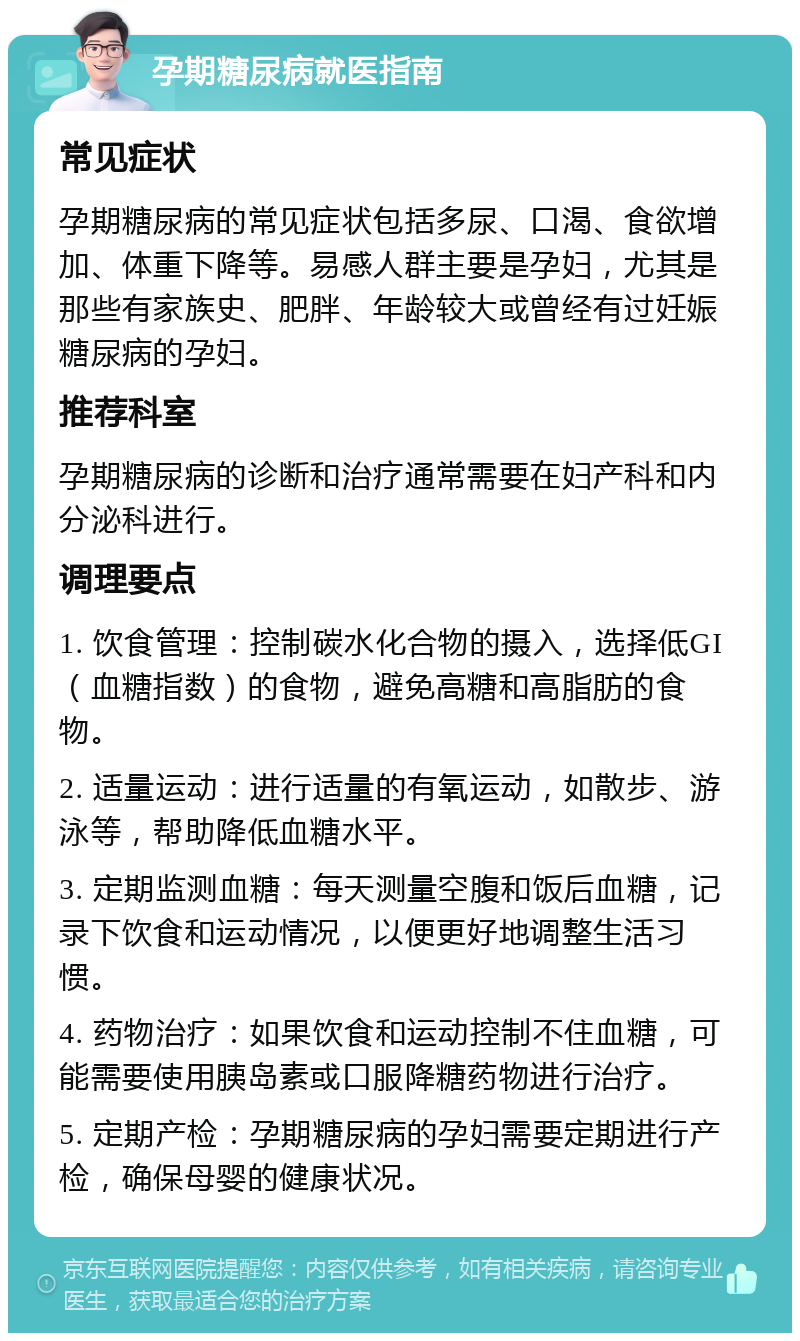 孕期糖尿病就医指南 常见症状 孕期糖尿病的常见症状包括多尿、口渴、食欲增加、体重下降等。易感人群主要是孕妇，尤其是那些有家族史、肥胖、年龄较大或曾经有过妊娠糖尿病的孕妇。 推荐科室 孕期糖尿病的诊断和治疗通常需要在妇产科和内分泌科进行。 调理要点 1. 饮食管理：控制碳水化合物的摄入，选择低GI（血糖指数）的食物，避免高糖和高脂肪的食物。 2. 适量运动：进行适量的有氧运动，如散步、游泳等，帮助降低血糖水平。 3. 定期监测血糖：每天测量空腹和饭后血糖，记录下饮食和运动情况，以便更好地调整生活习惯。 4. 药物治疗：如果饮食和运动控制不住血糖，可能需要使用胰岛素或口服降糖药物进行治疗。 5. 定期产检：孕期糖尿病的孕妇需要定期进行产检，确保母婴的健康状况。