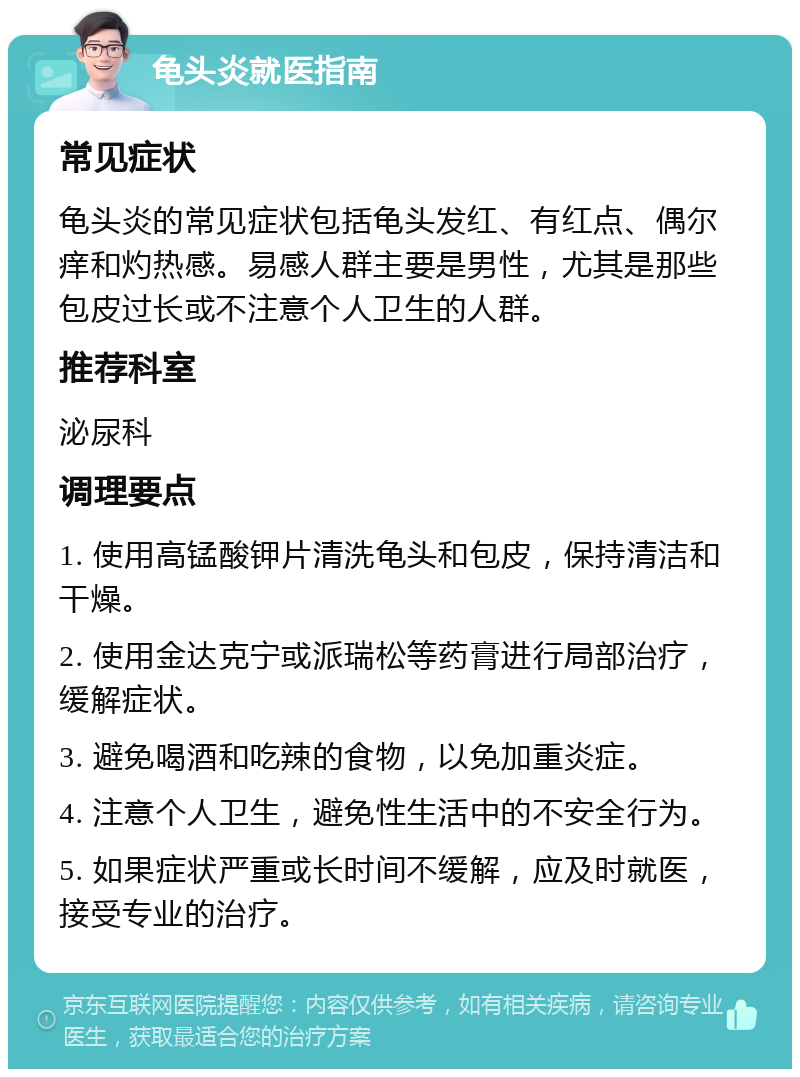 龟头炎就医指南 常见症状 龟头炎的常见症状包括龟头发红、有红点、偶尔痒和灼热感。易感人群主要是男性，尤其是那些包皮过长或不注意个人卫生的人群。 推荐科室 泌尿科 调理要点 1. 使用高锰酸钾片清洗龟头和包皮，保持清洁和干燥。 2. 使用金达克宁或派瑞松等药膏进行局部治疗，缓解症状。 3. 避免喝酒和吃辣的食物，以免加重炎症。 4. 注意个人卫生，避免性生活中的不安全行为。 5. 如果症状严重或长时间不缓解，应及时就医，接受专业的治疗。