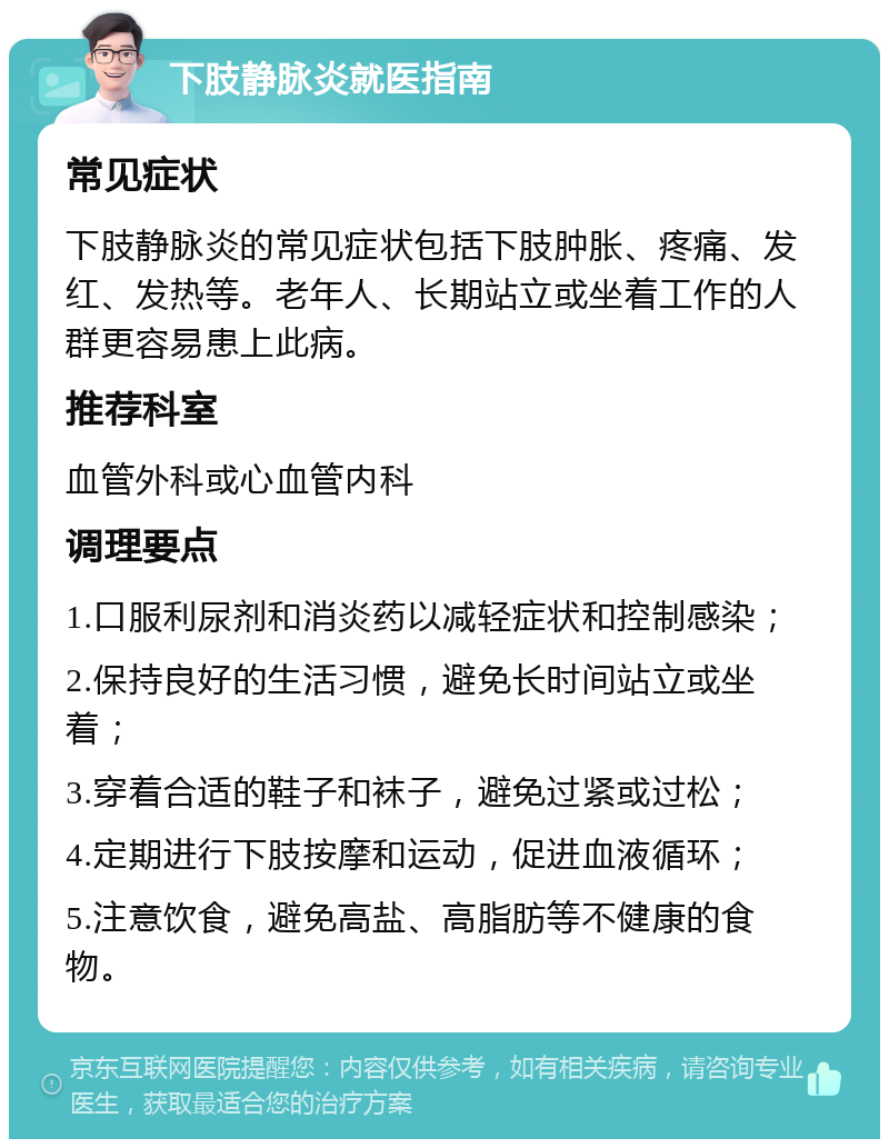 下肢静脉炎就医指南 常见症状 下肢静脉炎的常见症状包括下肢肿胀、疼痛、发红、发热等。老年人、长期站立或坐着工作的人群更容易患上此病。 推荐科室 血管外科或心血管内科 调理要点 1.口服利尿剂和消炎药以减轻症状和控制感染； 2.保持良好的生活习惯，避免长时间站立或坐着； 3.穿着合适的鞋子和袜子，避免过紧或过松； 4.定期进行下肢按摩和运动，促进血液循环； 5.注意饮食，避免高盐、高脂肪等不健康的食物。