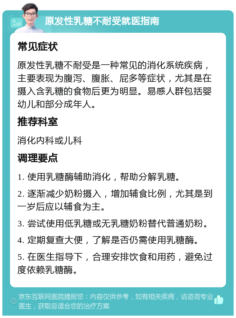 原发性乳糖不耐受就医指南 常见症状 原发性乳糖不耐受是一种常见的消化系统疾病，主要表现为腹泻、腹胀、屁多等症状，尤其是在摄入含乳糖的食物后更为明显。易感人群包括婴幼儿和部分成年人。 推荐科室 消化内科或儿科 调理要点 1. 使用乳糖酶辅助消化，帮助分解乳糖。 2. 逐渐减少奶粉摄入，增加辅食比例，尤其是到一岁后应以辅食为主。 3. 尝试使用低乳糖或无乳糖奶粉替代普通奶粉。 4. 定期复查大便，了解是否仍需使用乳糖酶。 5. 在医生指导下，合理安排饮食和用药，避免过度依赖乳糖酶。