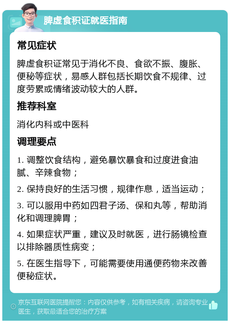 脾虚食积证就医指南 常见症状 脾虚食积证常见于消化不良、食欲不振、腹胀、便秘等症状，易感人群包括长期饮食不规律、过度劳累或情绪波动较大的人群。 推荐科室 消化内科或中医科 调理要点 1. 调整饮食结构，避免暴饮暴食和过度进食油腻、辛辣食物； 2. 保持良好的生活习惯，规律作息，适当运动； 3. 可以服用中药如四君子汤、保和丸等，帮助消化和调理脾胃； 4. 如果症状严重，建议及时就医，进行肠镜检查以排除器质性病变； 5. 在医生指导下，可能需要使用通便药物来改善便秘症状。