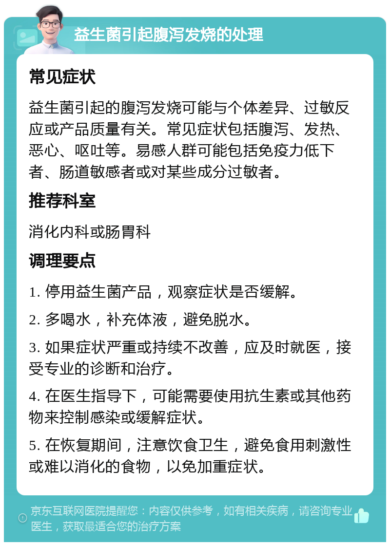 益生菌引起腹泻发烧的处理 常见症状 益生菌引起的腹泻发烧可能与个体差异、过敏反应或产品质量有关。常见症状包括腹泻、发热、恶心、呕吐等。易感人群可能包括免疫力低下者、肠道敏感者或对某些成分过敏者。 推荐科室 消化内科或肠胃科 调理要点 1. 停用益生菌产品，观察症状是否缓解。 2. 多喝水，补充体液，避免脱水。 3. 如果症状严重或持续不改善，应及时就医，接受专业的诊断和治疗。 4. 在医生指导下，可能需要使用抗生素或其他药物来控制感染或缓解症状。 5. 在恢复期间，注意饮食卫生，避免食用刺激性或难以消化的食物，以免加重症状。