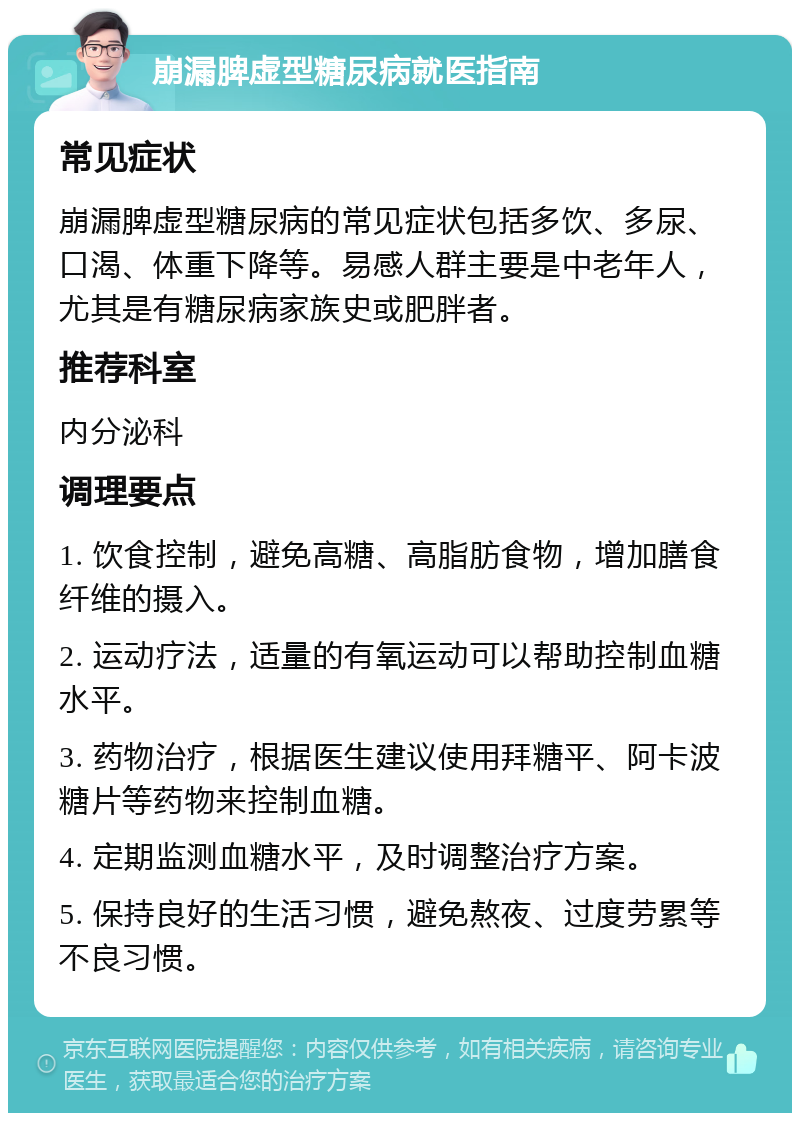 崩漏脾虚型糖尿病就医指南 常见症状 崩漏脾虚型糖尿病的常见症状包括多饮、多尿、口渴、体重下降等。易感人群主要是中老年人，尤其是有糖尿病家族史或肥胖者。 推荐科室 内分泌科 调理要点 1. 饮食控制，避免高糖、高脂肪食物，增加膳食纤维的摄入。 2. 运动疗法，适量的有氧运动可以帮助控制血糖水平。 3. 药物治疗，根据医生建议使用拜糖平、阿卡波糖片等药物来控制血糖。 4. 定期监测血糖水平，及时调整治疗方案。 5. 保持良好的生活习惯，避免熬夜、过度劳累等不良习惯。