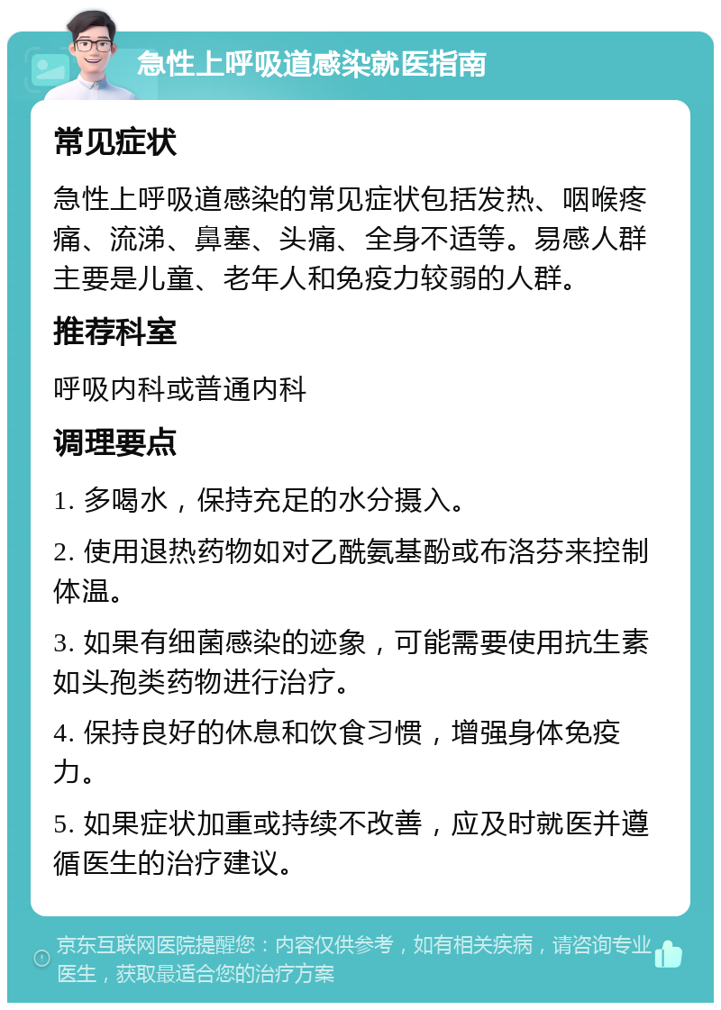 急性上呼吸道感染就医指南 常见症状 急性上呼吸道感染的常见症状包括发热、咽喉疼痛、流涕、鼻塞、头痛、全身不适等。易感人群主要是儿童、老年人和免疫力较弱的人群。 推荐科室 呼吸内科或普通内科 调理要点 1. 多喝水，保持充足的水分摄入。 2. 使用退热药物如对乙酰氨基酚或布洛芬来控制体温。 3. 如果有细菌感染的迹象，可能需要使用抗生素如头孢类药物进行治疗。 4. 保持良好的休息和饮食习惯，增强身体免疫力。 5. 如果症状加重或持续不改善，应及时就医并遵循医生的治疗建议。