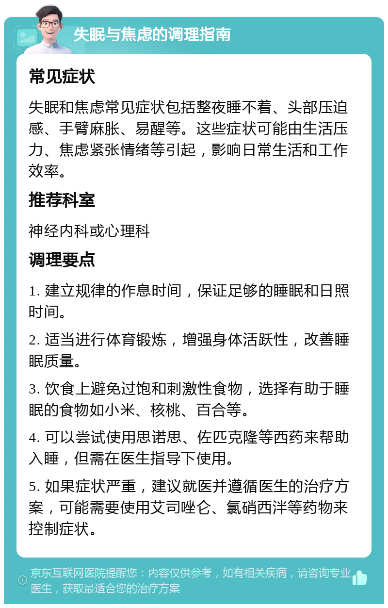 失眠与焦虑的调理指南 常见症状 失眠和焦虑常见症状包括整夜睡不着、头部压迫感、手臂麻胀、易醒等。这些症状可能由生活压力、焦虑紧张情绪等引起，影响日常生活和工作效率。 推荐科室 神经内科或心理科 调理要点 1. 建立规律的作息时间，保证足够的睡眠和日照时间。 2. 适当进行体育锻炼，增强身体活跃性，改善睡眠质量。 3. 饮食上避免过饱和刺激性食物，选择有助于睡眠的食物如小米、核桃、百合等。 4. 可以尝试使用思诺思、佐匹克隆等西药来帮助入睡，但需在医生指导下使用。 5. 如果症状严重，建议就医并遵循医生的治疗方案，可能需要使用艾司唑仑、氯硝西泮等药物来控制症状。