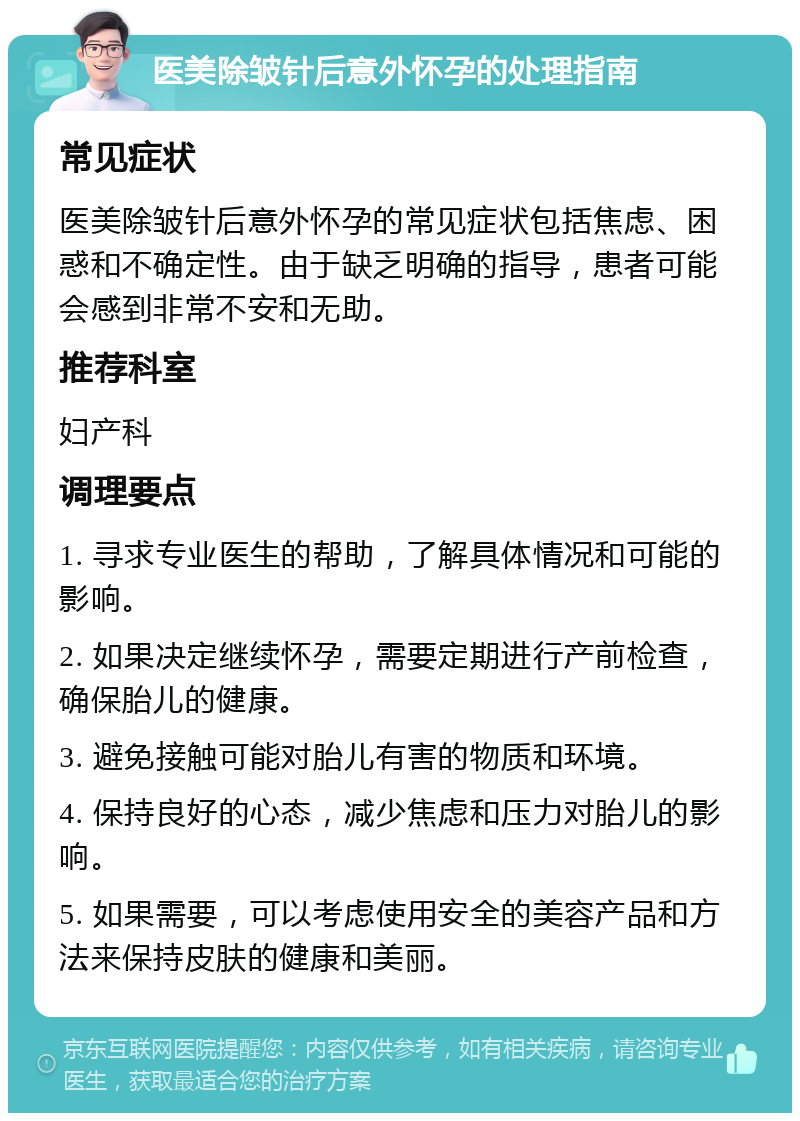 医美除皱针后意外怀孕的处理指南 常见症状 医美除皱针后意外怀孕的常见症状包括焦虑、困惑和不确定性。由于缺乏明确的指导，患者可能会感到非常不安和无助。 推荐科室 妇产科 调理要点 1. 寻求专业医生的帮助，了解具体情况和可能的影响。 2. 如果决定继续怀孕，需要定期进行产前检查，确保胎儿的健康。 3. 避免接触可能对胎儿有害的物质和环境。 4. 保持良好的心态，减少焦虑和压力对胎儿的影响。 5. 如果需要，可以考虑使用安全的美容产品和方法来保持皮肤的健康和美丽。