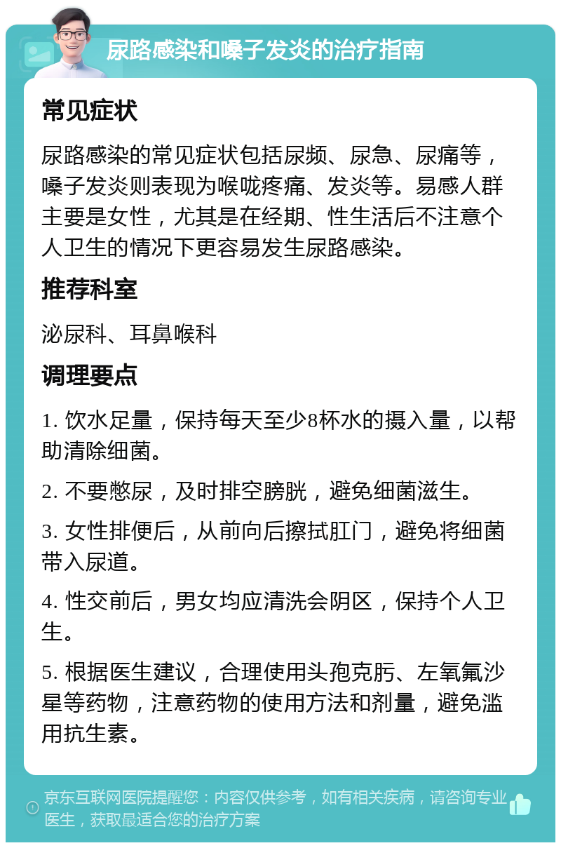 尿路感染和嗓子发炎的治疗指南 常见症状 尿路感染的常见症状包括尿频、尿急、尿痛等，嗓子发炎则表现为喉咙疼痛、发炎等。易感人群主要是女性，尤其是在经期、性生活后不注意个人卫生的情况下更容易发生尿路感染。 推荐科室 泌尿科、耳鼻喉科 调理要点 1. 饮水足量，保持每天至少8杯水的摄入量，以帮助清除细菌。 2. 不要憋尿，及时排空膀胱，避免细菌滋生。 3. 女性排便后，从前向后擦拭肛门，避免将细菌带入尿道。 4. 性交前后，男女均应清洗会阴区，保持个人卫生。 5. 根据医生建议，合理使用头孢克肟、左氧氟沙星等药物，注意药物的使用方法和剂量，避免滥用抗生素。