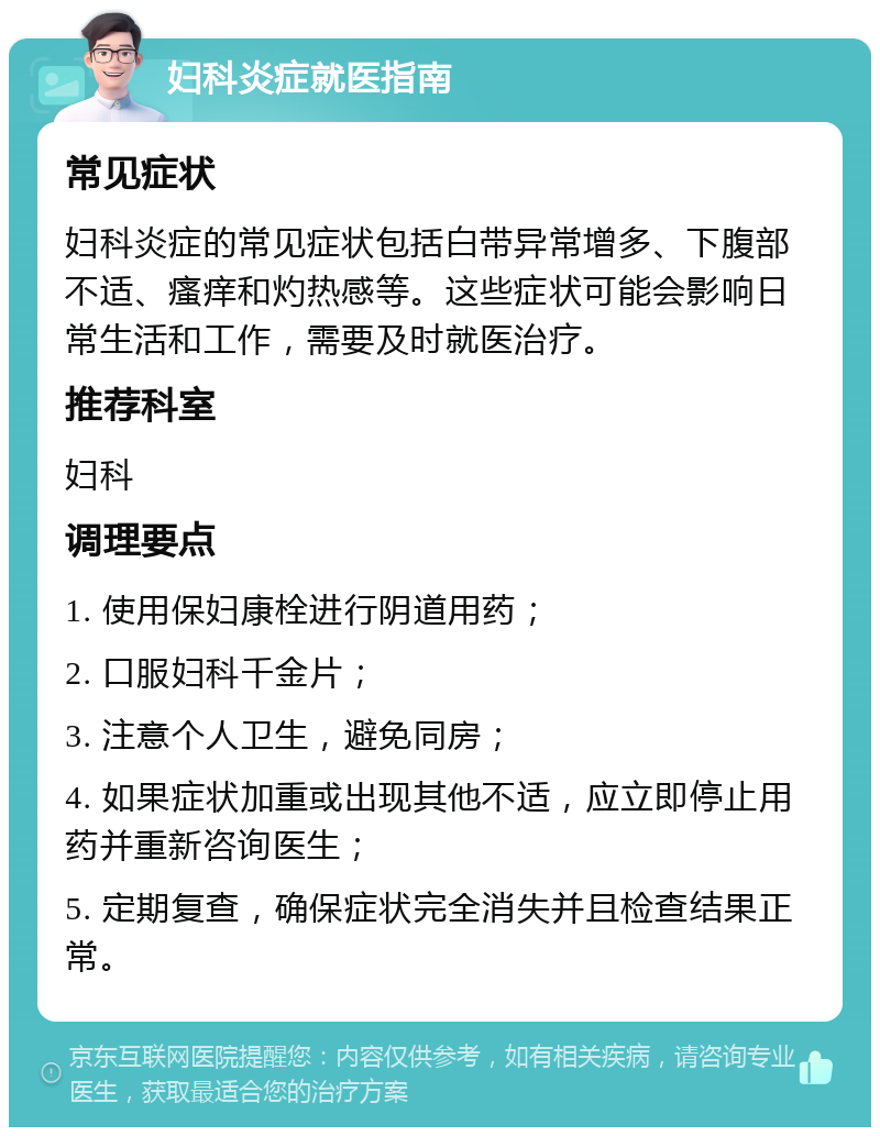 妇科炎症就医指南 常见症状 妇科炎症的常见症状包括白带异常增多、下腹部不适、瘙痒和灼热感等。这些症状可能会影响日常生活和工作，需要及时就医治疗。 推荐科室 妇科 调理要点 1. 使用保妇康栓进行阴道用药； 2. 口服妇科千金片； 3. 注意个人卫生，避免同房； 4. 如果症状加重或出现其他不适，应立即停止用药并重新咨询医生； 5. 定期复查，确保症状完全消失并且检查结果正常。