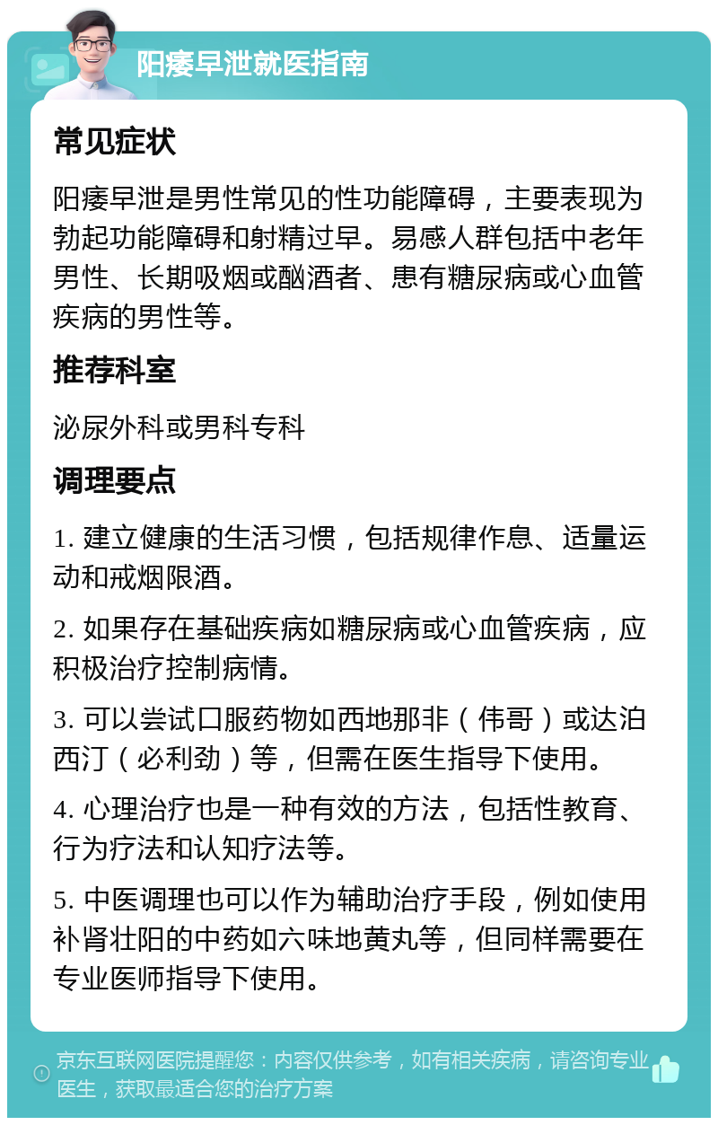 阳痿早泄就医指南 常见症状 阳痿早泄是男性常见的性功能障碍，主要表现为勃起功能障碍和射精过早。易感人群包括中老年男性、长期吸烟或酗酒者、患有糖尿病或心血管疾病的男性等。 推荐科室 泌尿外科或男科专科 调理要点 1. 建立健康的生活习惯，包括规律作息、适量运动和戒烟限酒。 2. 如果存在基础疾病如糖尿病或心血管疾病，应积极治疗控制病情。 3. 可以尝试口服药物如西地那非（伟哥）或达泊西汀（必利劲）等，但需在医生指导下使用。 4. 心理治疗也是一种有效的方法，包括性教育、行为疗法和认知疗法等。 5. 中医调理也可以作为辅助治疗手段，例如使用补肾壮阳的中药如六味地黄丸等，但同样需要在专业医师指导下使用。