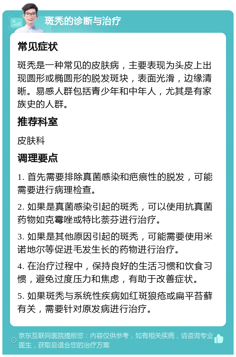 斑秃的诊断与治疗 常见症状 斑秃是一种常见的皮肤病，主要表现为头皮上出现圆形或椭圆形的脱发斑块，表面光滑，边缘清晰。易感人群包括青少年和中年人，尤其是有家族史的人群。 推荐科室 皮肤科 调理要点 1. 首先需要排除真菌感染和疤痕性的脱发，可能需要进行病理检查。 2. 如果是真菌感染引起的斑秃，可以使用抗真菌药物如克霉唑或特比萘芬进行治疗。 3. 如果是其他原因引起的斑秃，可能需要使用米诺地尔等促进毛发生长的药物进行治疗。 4. 在治疗过程中，保持良好的生活习惯和饮食习惯，避免过度压力和焦虑，有助于改善症状。 5. 如果斑秃与系统性疾病如红斑狼疮或扁平苔藓有关，需要针对原发病进行治疗。