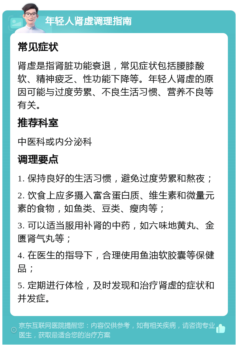 年轻人肾虚调理指南 常见症状 肾虚是指肾脏功能衰退，常见症状包括腰膝酸软、精神疲乏、性功能下降等。年轻人肾虚的原因可能与过度劳累、不良生活习惯、营养不良等有关。 推荐科室 中医科或内分泌科 调理要点 1. 保持良好的生活习惯，避免过度劳累和熬夜； 2. 饮食上应多摄入富含蛋白质、维生素和微量元素的食物，如鱼类、豆类、瘦肉等； 3. 可以适当服用补肾的中药，如六味地黄丸、金匮肾气丸等； 4. 在医生的指导下，合理使用鱼油软胶囊等保健品； 5. 定期进行体检，及时发现和治疗肾虚的症状和并发症。