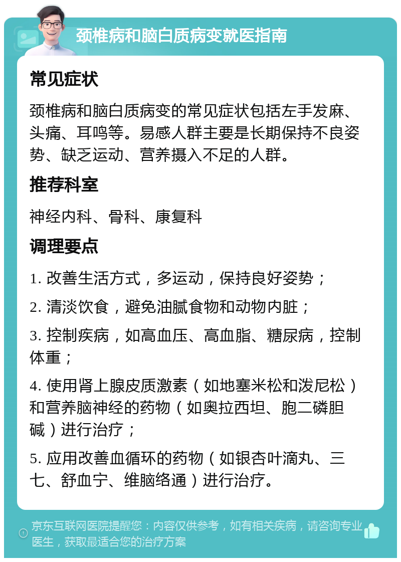 颈椎病和脑白质病变就医指南 常见症状 颈椎病和脑白质病变的常见症状包括左手发麻、头痛、耳鸣等。易感人群主要是长期保持不良姿势、缺乏运动、营养摄入不足的人群。 推荐科室 神经内科、骨科、康复科 调理要点 1. 改善生活方式，多运动，保持良好姿势； 2. 清淡饮食，避免油腻食物和动物内脏； 3. 控制疾病，如高血压、高血脂、糖尿病，控制体重； 4. 使用肾上腺皮质激素（如地塞米松和泼尼松）和营养脑神经的药物（如奥拉西坦、胞二磷胆碱）进行治疗； 5. 应用改善血循环的药物（如银杏叶滴丸、三七、舒血宁、维脑络通）进行治疗。