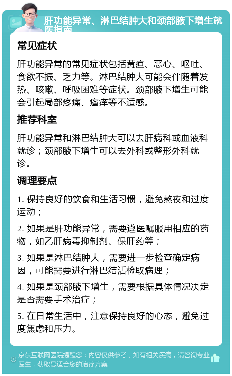 肝功能异常、淋巴结肿大和颈部腋下增生就医指南 常见症状 肝功能异常的常见症状包括黄疸、恶心、呕吐、食欲不振、乏力等。淋巴结肿大可能会伴随着发热、咳嗽、呼吸困难等症状。颈部腋下增生可能会引起局部疼痛、瘙痒等不适感。 推荐科室 肝功能异常和淋巴结肿大可以去肝病科或血液科就诊；颈部腋下增生可以去外科或整形外科就诊。 调理要点 1. 保持良好的饮食和生活习惯，避免熬夜和过度运动； 2. 如果是肝功能异常，需要遵医嘱服用相应的药物，如乙肝病毒抑制剂、保肝药等； 3. 如果是淋巴结肿大，需要进一步检查确定病因，可能需要进行淋巴结活检取病理； 4. 如果是颈部腋下增生，需要根据具体情况决定是否需要手术治疗； 5. 在日常生活中，注意保持良好的心态，避免过度焦虑和压力。