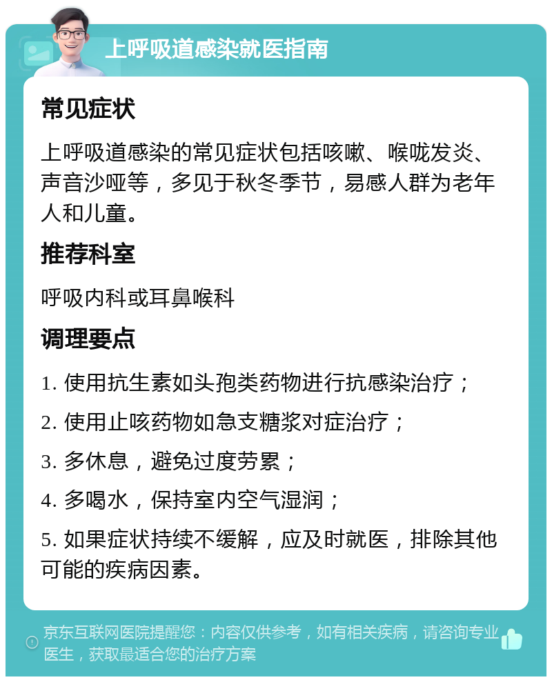 上呼吸道感染就医指南 常见症状 上呼吸道感染的常见症状包括咳嗽、喉咙发炎、声音沙哑等，多见于秋冬季节，易感人群为老年人和儿童。 推荐科室 呼吸内科或耳鼻喉科 调理要点 1. 使用抗生素如头孢类药物进行抗感染治疗； 2. 使用止咳药物如急支糖浆对症治疗； 3. 多休息，避免过度劳累； 4. 多喝水，保持室内空气湿润； 5. 如果症状持续不缓解，应及时就医，排除其他可能的疾病因素。