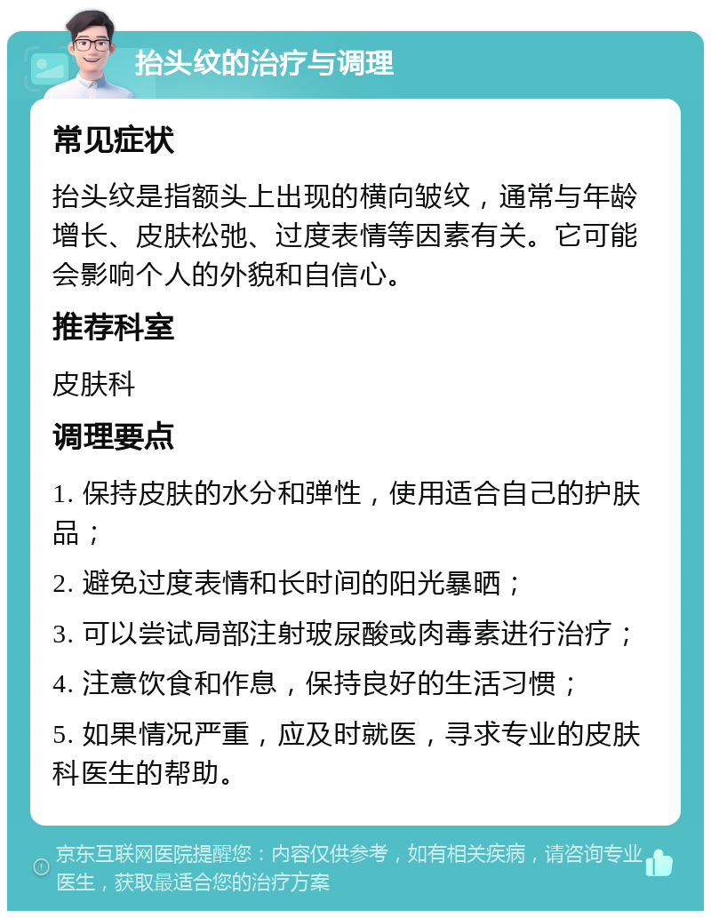 抬头纹的治疗与调理 常见症状 抬头纹是指额头上出现的横向皱纹，通常与年龄增长、皮肤松弛、过度表情等因素有关。它可能会影响个人的外貌和自信心。 推荐科室 皮肤科 调理要点 1. 保持皮肤的水分和弹性，使用适合自己的护肤品； 2. 避免过度表情和长时间的阳光暴晒； 3. 可以尝试局部注射玻尿酸或肉毒素进行治疗； 4. 注意饮食和作息，保持良好的生活习惯； 5. 如果情况严重，应及时就医，寻求专业的皮肤科医生的帮助。