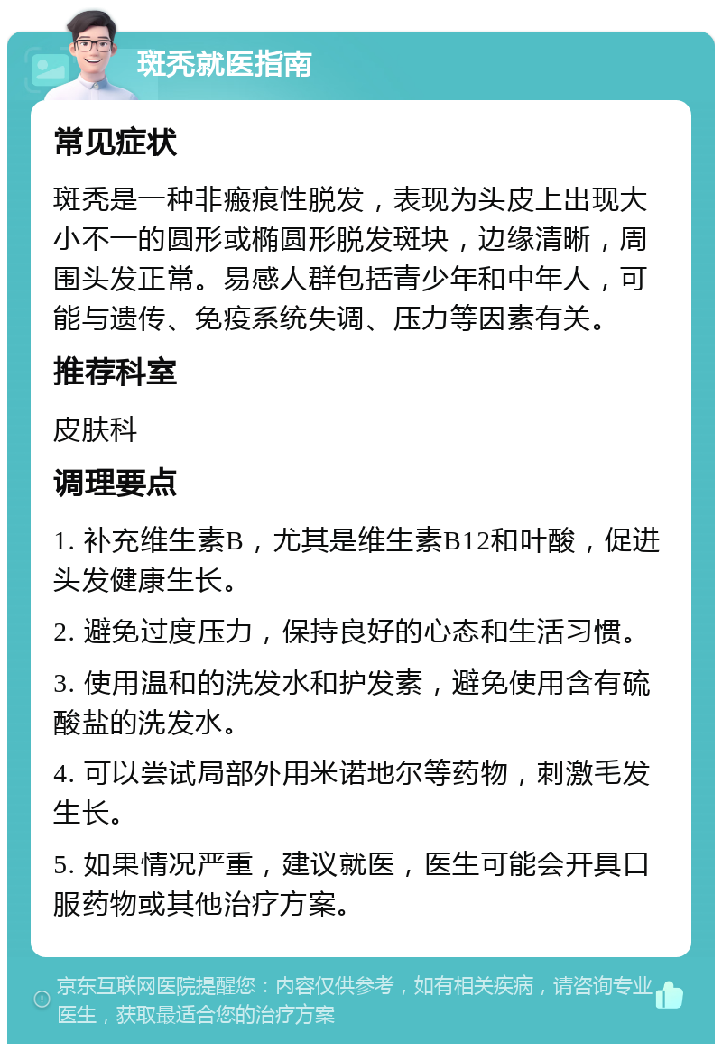 斑秃就医指南 常见症状 斑秃是一种非瘢痕性脱发，表现为头皮上出现大小不一的圆形或椭圆形脱发斑块，边缘清晰，周围头发正常。易感人群包括青少年和中年人，可能与遗传、免疫系统失调、压力等因素有关。 推荐科室 皮肤科 调理要点 1. 补充维生素B，尤其是维生素B12和叶酸，促进头发健康生长。 2. 避免过度压力，保持良好的心态和生活习惯。 3. 使用温和的洗发水和护发素，避免使用含有硫酸盐的洗发水。 4. 可以尝试局部外用米诺地尔等药物，刺激毛发生长。 5. 如果情况严重，建议就医，医生可能会开具口服药物或其他治疗方案。