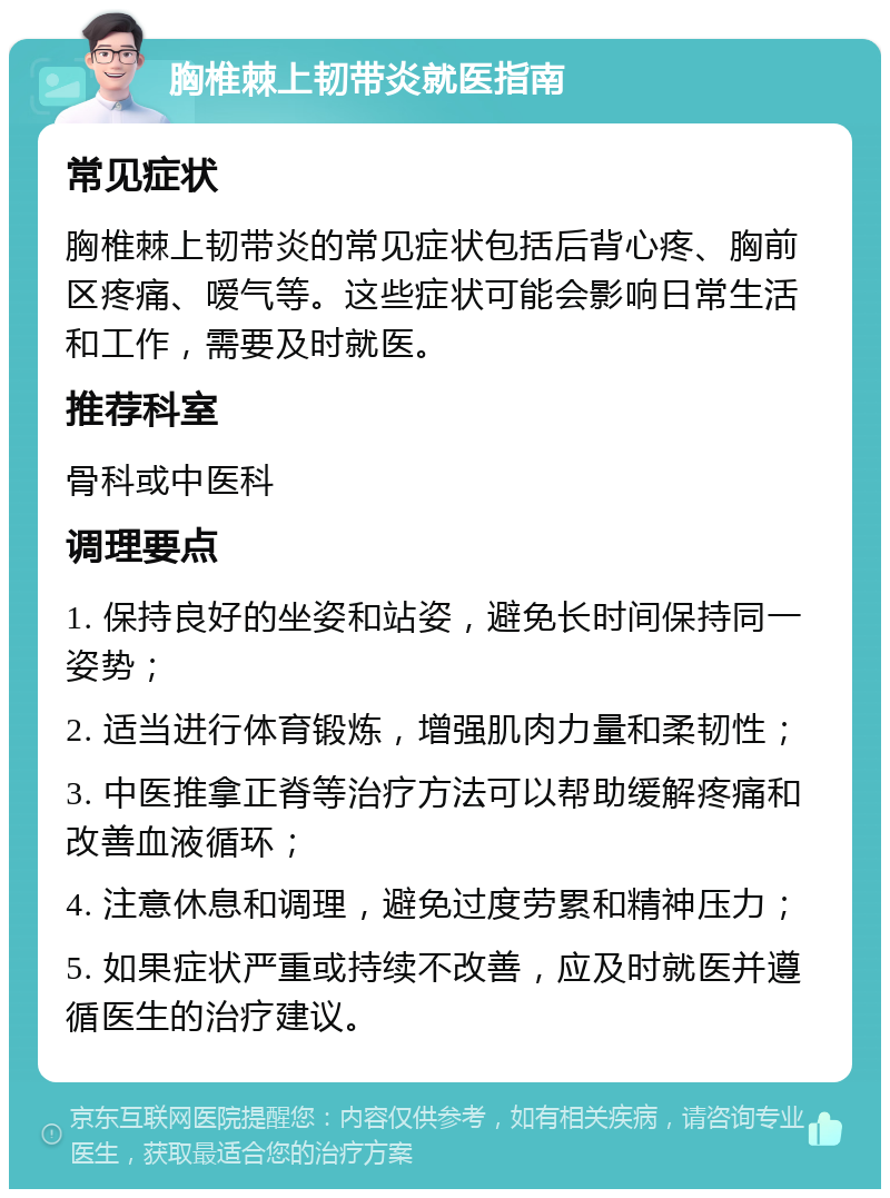 胸椎棘上韧带炎就医指南 常见症状 胸椎棘上韧带炎的常见症状包括后背心疼、胸前区疼痛、嗳气等。这些症状可能会影响日常生活和工作，需要及时就医。 推荐科室 骨科或中医科 调理要点 1. 保持良好的坐姿和站姿，避免长时间保持同一姿势； 2. 适当进行体育锻炼，增强肌肉力量和柔韧性； 3. 中医推拿正脊等治疗方法可以帮助缓解疼痛和改善血液循环； 4. 注意休息和调理，避免过度劳累和精神压力； 5. 如果症状严重或持续不改善，应及时就医并遵循医生的治疗建议。