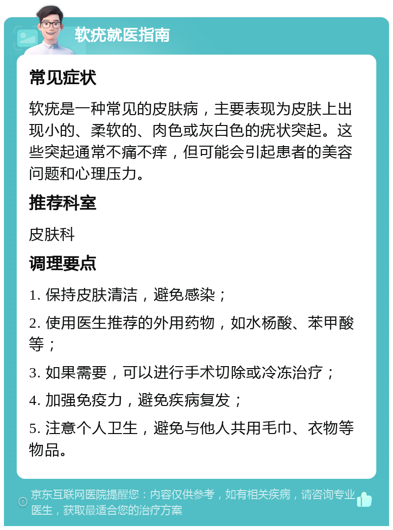 软疣就医指南 常见症状 软疣是一种常见的皮肤病，主要表现为皮肤上出现小的、柔软的、肉色或灰白色的疣状突起。这些突起通常不痛不痒，但可能会引起患者的美容问题和心理压力。 推荐科室 皮肤科 调理要点 1. 保持皮肤清洁，避免感染； 2. 使用医生推荐的外用药物，如水杨酸、苯甲酸等； 3. 如果需要，可以进行手术切除或冷冻治疗； 4. 加强免疫力，避免疾病复发； 5. 注意个人卫生，避免与他人共用毛巾、衣物等物品。