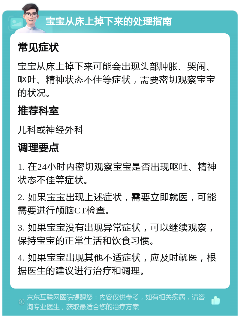 宝宝从床上掉下来的处理指南 常见症状 宝宝从床上掉下来可能会出现头部肿胀、哭闹、呕吐、精神状态不佳等症状，需要密切观察宝宝的状况。 推荐科室 儿科或神经外科 调理要点 1. 在24小时内密切观察宝宝是否出现呕吐、精神状态不佳等症状。 2. 如果宝宝出现上述症状，需要立即就医，可能需要进行颅脑CT检查。 3. 如果宝宝没有出现异常症状，可以继续观察，保持宝宝的正常生活和饮食习惯。 4. 如果宝宝出现其他不适症状，应及时就医，根据医生的建议进行治疗和调理。