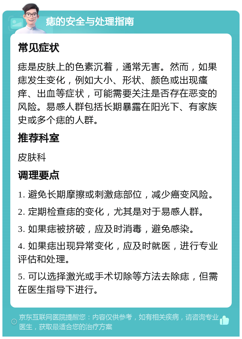 痣的安全与处理指南 常见症状 痣是皮肤上的色素沉着，通常无害。然而，如果痣发生变化，例如大小、形状、颜色或出现瘙痒、出血等症状，可能需要关注是否存在恶变的风险。易感人群包括长期暴露在阳光下、有家族史或多个痣的人群。 推荐科室 皮肤科 调理要点 1. 避免长期摩擦或刺激痣部位，减少癌变风险。 2. 定期检查痣的变化，尤其是对于易感人群。 3. 如果痣被挤破，应及时消毒，避免感染。 4. 如果痣出现异常变化，应及时就医，进行专业评估和处理。 5. 可以选择激光或手术切除等方法去除痣，但需在医生指导下进行。