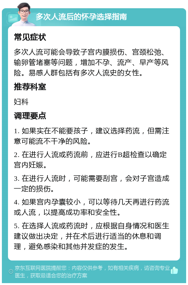 多次人流后的怀孕选择指南 常见症状 多次人流可能会导致子宫内膜损伤、宫颈松弛、输卵管堵塞等问题，增加不孕、流产、早产等风险。易感人群包括有多次人流史的女性。 推荐科室 妇科 调理要点 1. 如果实在不能要孩子，建议选择药流，但需注意可能流不干净的风险。 2. 在进行人流或药流前，应进行B超检查以确定宫内妊娠。 3. 在进行人流时，可能需要刮宫，会对子宫造成一定的损伤。 4. 如果宫内孕囊较小，可以等待几天再进行药流或人流，以提高成功率和安全性。 5. 在选择人流或药流时，应根据自身情况和医生建议做出决定，并在术后进行适当的休息和调理，避免感染和其他并发症的发生。